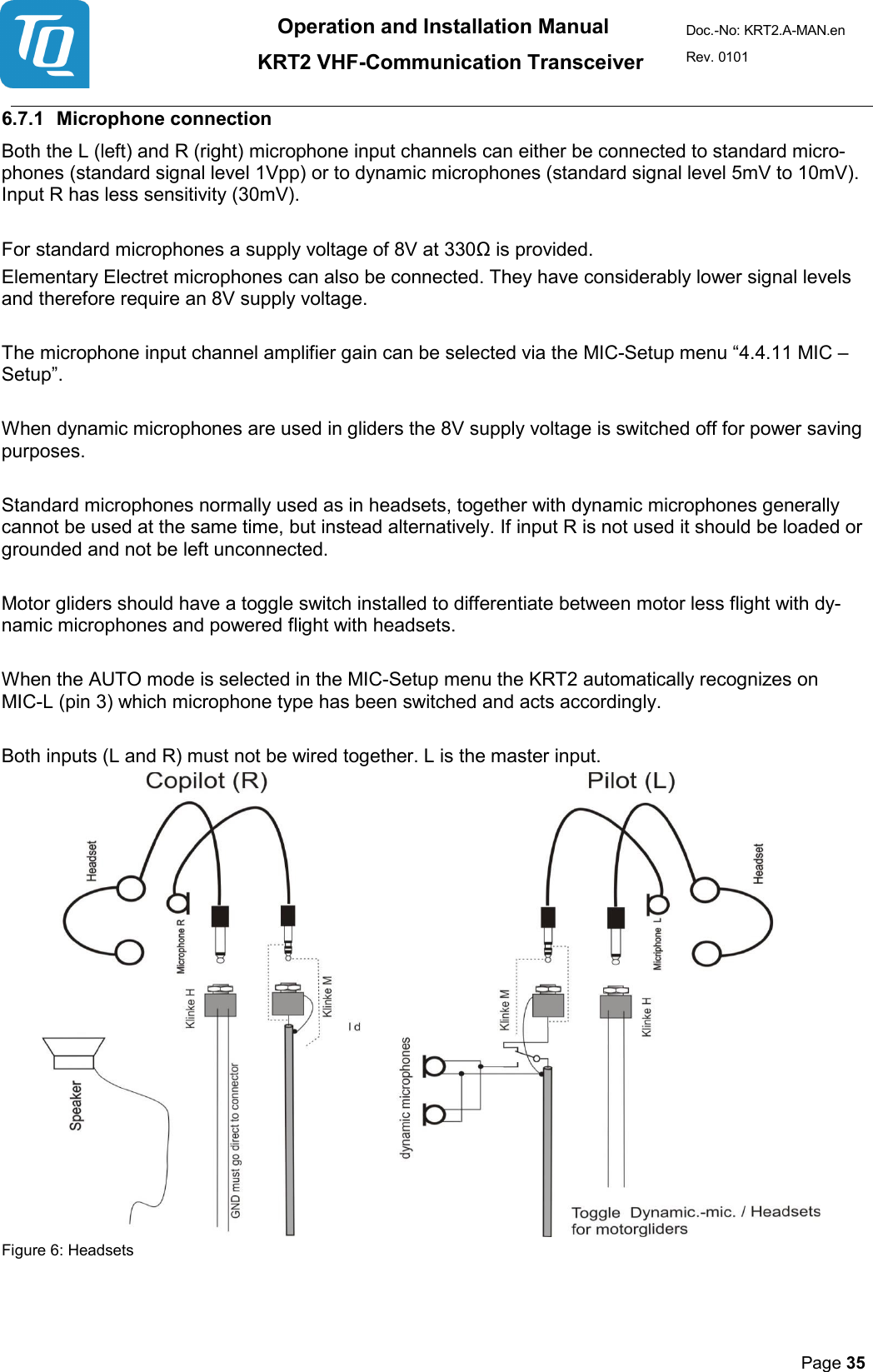 Operation and Installation Manual          KRT2 VHF-Communication Transceiver Doc.-No: KRT2.A-MAN.en Rev. 0101       Page 35   6.7.1 Microphone connection  Both the L (left) and R (right) microphone input channels can either be connected to standard micro-phones (standard signal level 1Vpp) or to dynamic microphones (standard signal level 5mV to 10mV). Input R has less sensitivity (30mV).   For standard microphones a supply voltage of 8V at 330Ω is provided.  Elementary Electret microphones can also be connected. They have considerably lower signal levels and therefore require an 8V supply voltage.   The microphone input channel amplifier gain can be selected via the MIC-Setup menu “4.4.11 MIC – Setup”.   When dynamic microphones are used in gliders the 8V supply voltage is switched off for power saving purposes.   Standard microphones normally used as in headsets, together with dynamic microphones generally cannot be used at the same time, but instead alternatively. If input R is not used it should be loaded or grounded and not be left unconnected.   Motor gliders should have a toggle switch installed to differentiate between motor less flight with dy-namic microphones and powered flight with headsets.   When the AUTO mode is selected in the MIC-Setup menu the KRT2 automatically recognizes on MIC-L (pin 3) which microphone type has been switched and acts accordingly.   Both inputs (L and R) must not be wired together. L is the master input.  Figure 6: Headsets  