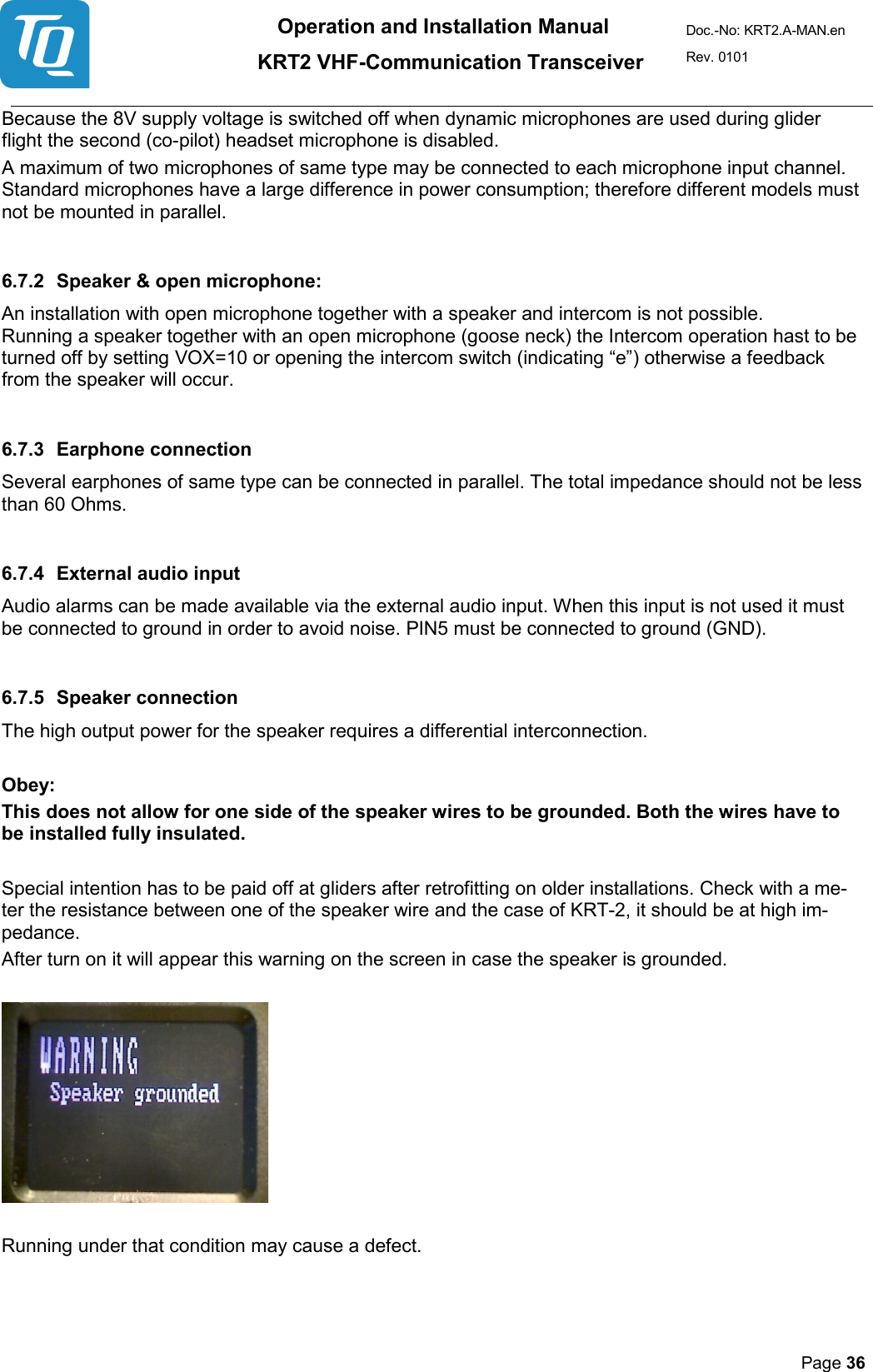 Operation and Installation Manual          KRT2 VHF-Communication Transceiver Doc.-No: KRT2.A-MAN.en Rev. 0101       Page 36   Because the 8V supply voltage is switched off when dynamic microphones are used during glider flight the second (co-pilot) headset microphone is disabled.  A maximum of two microphones of same type may be connected to each microphone input channel. Standard microphones have a large difference in power consumption; therefore different models must not be mounted in parallel.  6.7.2 Speaker &amp; open microphone: An installation with open microphone together with a speaker and intercom is not possible.  Running a speaker together with an open microphone (goose neck) the Intercom operation hast to be turned off by setting VOX=10 or opening the intercom switch (indicating “e”) otherwise a feedback from the speaker will occur.  6.7.3 Earphone connection Several earphones of same type can be connected in parallel. The total impedance should not be less than 60 Ohms.   6.7.4 External audio input  Audio alarms can be made available via the external audio input. When this input is not used it must be connected to ground in order to avoid noise. PIN5 must be connected to ground (GND).   6.7.5 Speaker connection  The high output power for the speaker requires a differential interconnection.   Obey: This does not allow for one side of the speaker wires to be grounded. Both the wires have to be installed fully insulated.   Special intention has to be paid off at gliders after retrofitting on older installations. Check with a me-ter the resistance between one of the speaker wire and the case of KRT-2, it should be at high im-pedance.  After turn on it will appear this warning on the screen in case the speaker is grounded.       Running under that condition may cause a defect.   