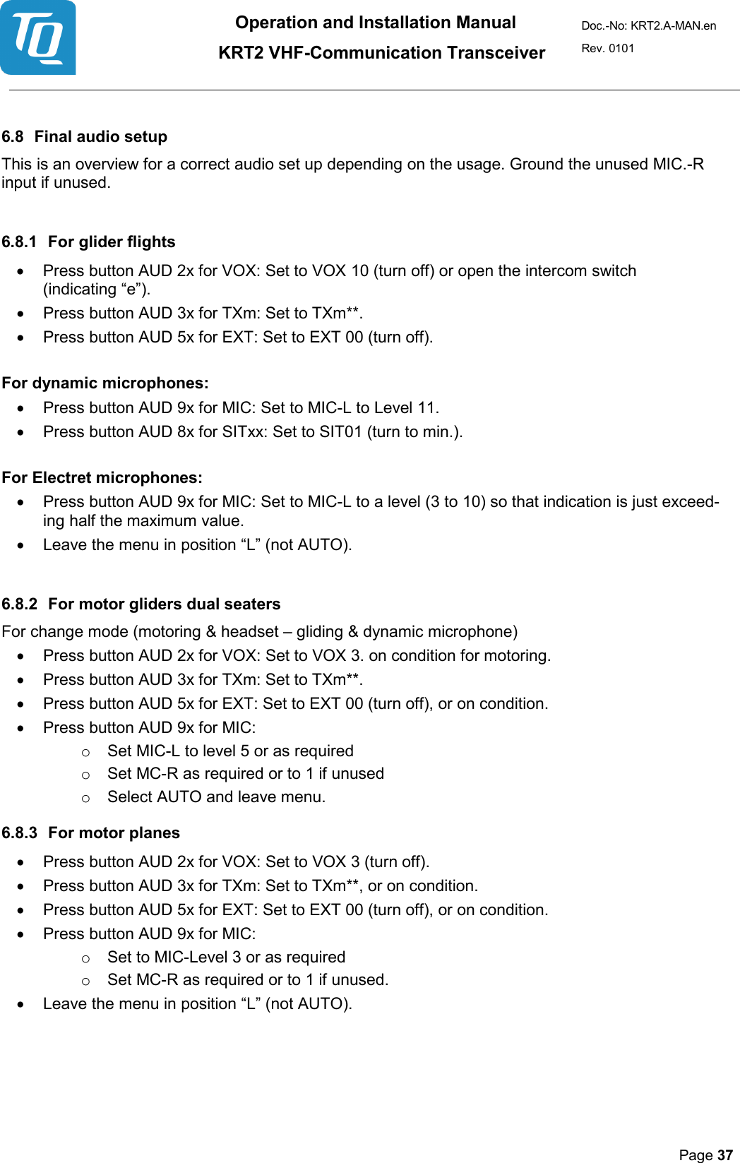 Operation and Installation Manual          KRT2 VHF-Communication Transceiver Doc.-No: KRT2.A-MAN.en Rev. 0101       Page 37    6.8 Final audio setup  This is an overview for a correct audio set up depending on the usage. Ground the unused MIC.-R input if unused.   6.8.1 For glider flights  • Press button AUD 2x for VOX: Set to VOX 10 (turn off) or open the intercom switch (indicating “e”).  • Press button AUD 3x for TXm: Set to TXm**.  • Press button AUD 5x for EXT: Set to EXT 00 (turn off).   For dynamic microphones:  • Press button AUD 9x for MIC: Set to MIC-L to Level 11.  • Press button AUD 8x for SITxx: Set to SIT01 (turn to min.).   For Electret microphones:  • Press button AUD 9x for MIC: Set to MIC-L to a level (3 to 10) so that indication is just exceed-ing half the maximum value.  • Leave the menu in position “L” (not AUTO).   6.8.2 For motor gliders dual seaters  For change mode (motoring &amp; headset – gliding &amp; dynamic microphone)  • Press button AUD 2x for VOX: Set to VOX 3. on condition for motoring.  • Press button AUD 3x for TXm: Set to TXm**.  • Press button AUD 5x for EXT: Set to EXT 00 (turn off), or on condition.  • Press button AUD 9x for MIC:  o Set MIC-L to level 5 or as required  o Set MC-R as required or to 1 if unused  o Select AUTO and leave menu.  6.8.3 For motor planes   • Press button AUD 2x for VOX: Set to VOX 3 (turn off).  • Press button AUD 3x for TXm: Set to TXm**, or on condition.  • Press button AUD 5x for EXT: Set to EXT 00 (turn off), or on condition.  • Press button AUD 9x for MIC:  o Set to MIC-Level 3 or as required  o Set MC-R as required or to 1 if unused.  • Leave the menu in position “L” (not AUTO).     