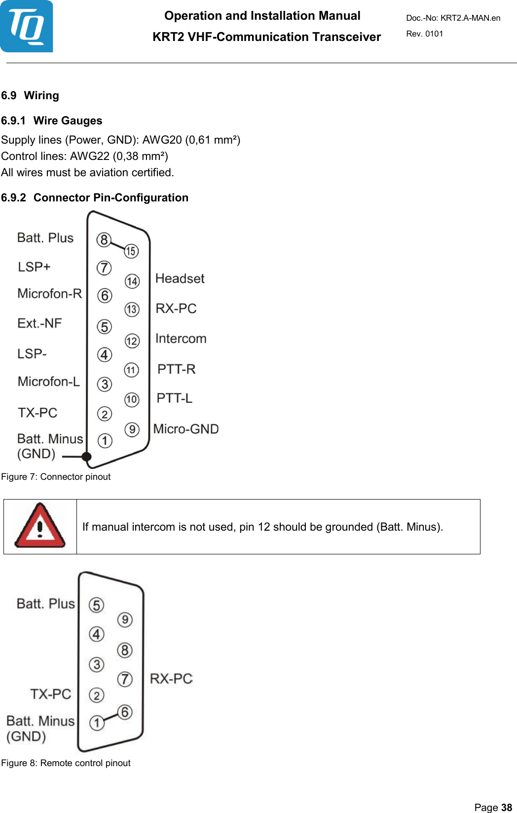 Operation and Installation Manual          KRT2 VHF-Communication Transceiver Doc.-No: KRT2.A-MAN.en Rev. 0101       Page 38    6.9 Wiring  6.9.1 Wire Gauges  Supply lines (Power, GND): AWG20 (0,61 mm²) Control lines: AWG22 (0,38 mm²)  All wires must be aviation certified.  6.9.2 Connector Pin-Configuration   Figure 7: Connector pinout    If manual intercom is not used, pin 12 should be grounded (Batt. Minus).      Figure 8: Remote control pinout 