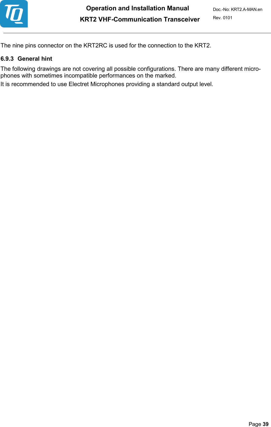 Operation and Installation Manual          KRT2 VHF-Communication Transceiver Doc.-No: KRT2.A-MAN.en Rev. 0101       Page 39    The nine pins connector on the KRT2RC is used for the connection to the KRT2.  6.9.3 General hint  The following drawings are not covering all possible configurations. There are many different micro-phones with sometimes incompatible performances on the marked.  It is recommended to use Electret Microphones providing a standard output level.    
