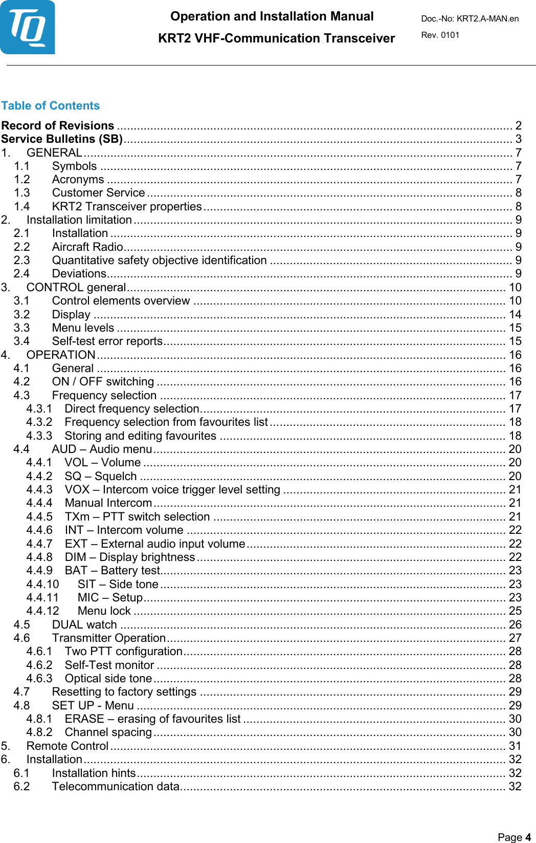 Operation and Installation Manual          KRT2 VHF-Communication Transceiver Doc.-No: KRT2.A-MAN.en Rev. 0101       Page 4    Table of Contents Record of Revisions ....................................................................................................................... 2 Service Bulletins (SB) ..................................................................................................................... 3 1. GENERAL ................................................................................................................................. 7 1.1 Symbols ............................................................................................................................ 7 1.2 Acronyms .......................................................................................................................... 7 1.3 Customer Service .............................................................................................................. 8 1.4 KRT2 Transceiver properties ............................................................................................. 8 2. Installation limitation .................................................................................................................. 9 2.1 Installation ......................................................................................................................... 9 2.2 Aircraft Radio ..................................................................................................................... 9 2.3 Quantitative safety objective identification ......................................................................... 9 2.4 Deviations.......................................................................................................................... 9 3. CONTROL general .................................................................................................................. 10 3.1 Control elements overview .............................................................................................. 10 3.2 Display ............................................................................................................................ 14 3.3 Menu levels ..................................................................................................................... 15 3.4 Self-test error reports ....................................................................................................... 15 4. OPERATION ........................................................................................................................... 16 4.1 General ........................................................................................................................... 16 4.2 ON / OFF switching ......................................................................................................... 16 4.3 Frequency selection ........................................................................................................ 17 4.3.1 Direct frequency selection ............................................................................................ 17 4.3.2 Frequency selection from favourites list ....................................................................... 18 4.3.3 Storing and editing favourites ...................................................................................... 18 4.4 AUD – Audio menu .......................................................................................................... 20 4.4.1 VOL – Volume ............................................................................................................. 20 4.4.2 SQ – Squelch .............................................................................................................. 20 4.4.3 VOX – Intercom voice trigger level setting ................................................................... 21 4.4.4 Manual Intercom .......................................................................................................... 21 4.4.5 TXm – PTT switch selection ........................................................................................ 21 4.4.6 INT – Intercom volume ................................................................................................ 22 4.4.7 EXT – External audio input volume .............................................................................. 22 4.4.8 DIM – Display brightness ............................................................................................. 22 4.4.9 BAT – Battery test........................................................................................................ 23 4.4.10 SIT – Side tone ........................................................................................................ 23 4.4.11 MIC – Setup ............................................................................................................. 23 4.4.12 Menu lock ................................................................................................................ 25 4.5 DUAL watch .................................................................................................................... 26 4.6 Transmitter Operation ...................................................................................................... 27 4.6.1 Two PTT configuration ................................................................................................. 28 4.6.2 Self-Test monitor ......................................................................................................... 28 4.6.3 Optical side tone .......................................................................................................... 28 4.7 Resetting to factory settings ............................................................................................ 29 4.8 SET UP - Menu ............................................................................................................... 29 4.8.1 ERASE – erasing of favourites list ............................................................................... 30 4.8.2 Channel spacing .......................................................................................................... 30 5. Remote Control ....................................................................................................................... 31 6. Installation ............................................................................................................................... 32 6.1 Installation hints ............................................................................................................... 32 6.2 Telecommunication data .................................................................................................. 32 