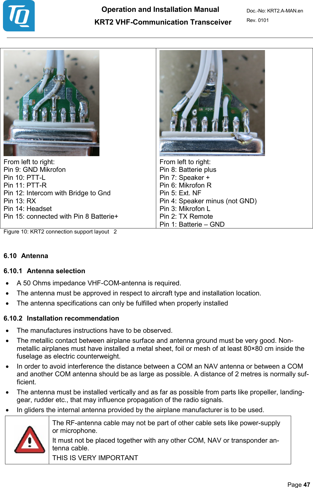 Operation and Installation Manual          KRT2 VHF-Communication Transceiver Doc.-No: KRT2.A-MAN.en Rev. 0101       Page 47      From left to right: Pin 9: GND Mikrofon Pin 10: PTT-L Pin 11: PTT-R  Pin 12: Intercom with Bridge to Gnd Pin 13: RX  Pin 14: Headset  Pin 15: connected with Pin 8 Batterie+ From left to right: Pin 8: Batterie plus Pin 7: Speaker + Pin 6: Mikrofon R  Pin 5: Ext. NF  Pin 4: Speaker minus (not GND) Pin 3: Mikrofon L Pin 2: TX Remote  Pin 1: Batterie – GND Figure 10: KRT2 connection support layout   2  6.10 Antenna  6.10.1 Antenna selection  • A 50 Ohms impedance VHF-COM-antenna is required.  • The antenna must be approved in respect to aircraft type and installation location.  • The antenna specifications can only be fulfilled when properly installed   6.10.2 Installation recommendation  • The manufactures instructions have to be observed.  • The metallic contact between airplane surface and antenna ground must be very good. Non-metallic airplanes must have installed a metal sheet, foil or mesh of at least 80×80 cm inside the fuselage as electric counterweight.  • In order to avoid interference the distance between a COM an NAV antenna or between a COM and another COM antenna should be as large as possible. A distance of 2 metres is normally suf-ficient.  • The antenna must be installed vertically and as far as possible from parts like propeller, landing-gear, rudder etc., that may influence propagation of the radio signals.  • In gliders the internal antenna provided by the airplane manufacturer is to be used.  The RF-antenna cable may not be part of other cable sets like power-supply or microphone.  It must not be placed together with any other COM, NAV or transponder an-tenna cable.  THIS IS VERY IMPORTANT  