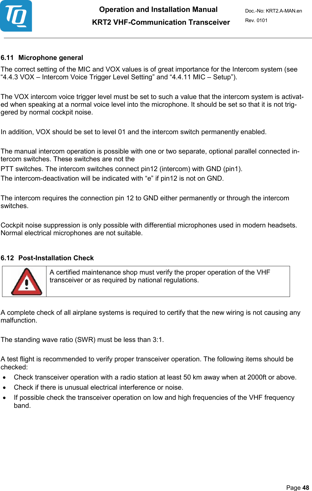 Operation and Installation Manual          KRT2 VHF-Communication Transceiver Doc.-No: KRT2.A-MAN.en Rev. 0101       Page 48    6.11 Microphone general  The correct setting of the MIC and VOX values is of great importance for the Intercom system (see “4.4.3 VOX – Intercom Voice Trigger Level Setting” and “4.4.11 MIC – Setup”).   The VOX intercom voice trigger level must be set to such a value that the intercom system is activat-ed when speaking at a normal voice level into the microphone. It should be set so that it is not trig-gered by normal cockpit noise.   In addition, VOX should be set to level 01 and the intercom switch permanently enabled.   The manual intercom operation is possible with one or two separate, optional parallel connected in-tercom switches. These switches are not the  PTT switches. The intercom switches connect pin12 (intercom) with GND (pin1).  The intercom-deactivation will be indicated with “e” if pin12 is not on GND.   The intercom requires the connection pin 12 to GND either permanently or through the intercom switches.   Cockpit noise suppression is only possible with differential microphones used in modern headsets. Normal electrical microphones are not suitable.  6.12 Post-Installation Check    A certified maintenance shop must verify the proper operation of the VHF transceiver or as required by national regulations.   A complete check of all airplane systems is required to certify that the new wiring is not causing any malfunction.   The standing wave ratio (SWR) must be less than 3:1.   A test flight is recommended to verify proper transceiver operation. The following items should be checked:  • Check transceiver operation with a radio station at least 50 km away when at 2000ft or above.  • Check if there is unusual electrical interference or noise.  • If possible check the transceiver operation on low and high frequencies of the VHF frequency band.    