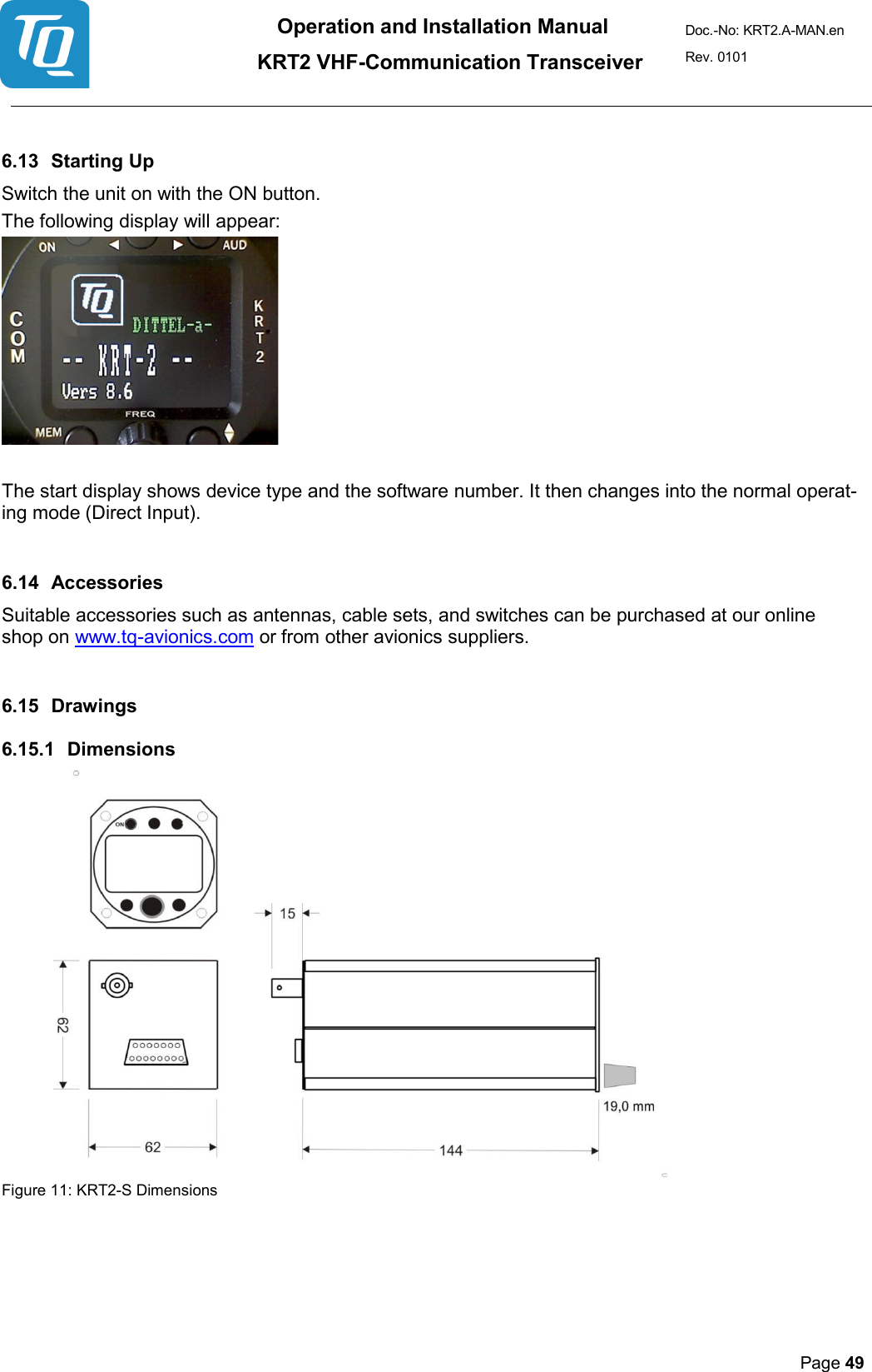 Operation and Installation Manual          KRT2 VHF-Communication Transceiver Doc.-No: KRT2.A-MAN.en Rev. 0101       Page 49    6.13 Starting Up  Switch the unit on with the ON button.  The following display will appear:     The start display shows device type and the software number. It then changes into the normal operat-ing mode (Direct Input).  6.14 Accessories  Suitable accessories such as antennas, cable sets, and switches can be purchased at our online shop on www.tq-avionics.com or from other avionics suppliers.  6.15 Drawings  6.15.1 Dimensions    Figure 11: KRT2-S Dimensions 