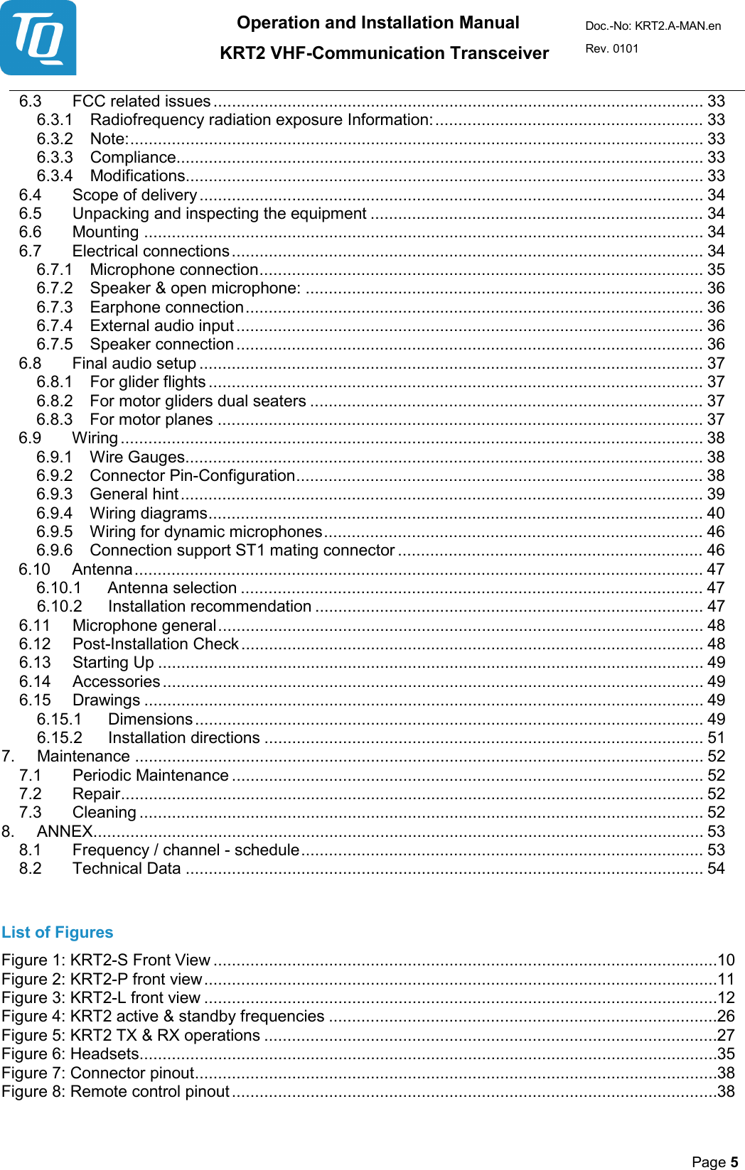 Operation and Installation Manual          KRT2 VHF-Communication Transceiver Doc.-No: KRT2.A-MAN.en Rev. 0101       Page 5   6.3 FCC related issues .......................................................................................................... 33 6.3.1 Radiofrequency radiation exposure Information: .......................................................... 33 6.3.2 Note: ............................................................................................................................ 33 6.3.3 Compliance.................................................................................................................. 33 6.3.4 Modifications ................................................................................................................ 33 6.4 Scope of delivery ............................................................................................................. 34 6.5 Unpacking and inspecting the equipment ........................................................................ 34 6.6 Mounting ......................................................................................................................... 34 6.7 Electrical connections ...................................................................................................... 34 6.7.1 Microphone connection ................................................................................................ 35 6.7.2 Speaker &amp; open microphone: ...................................................................................... 36 6.7.3 Earphone connection ................................................................................................... 36 6.7.4 External audio input ..................................................................................................... 36 6.7.5 Speaker connection ..................................................................................................... 36 6.8 Final audio setup ............................................................................................................. 37 6.8.1 For glider flights ........................................................................................................... 37 6.8.2 For motor gliders dual seaters ..................................................................................... 37 6.8.3 For motor planes ......................................................................................................... 37 6.9 Wiring .............................................................................................................................. 38 6.9.1 Wire Gauges ................................................................................................................ 38 6.9.2 Connector Pin-Configuration ........................................................................................ 38 6.9.3 General hint ................................................................................................................. 39 6.9.4 Wiring diagrams ........................................................................................................... 40 6.9.5 Wiring for dynamic microphones .................................................................................. 46 6.9.6 Connection support ST1 mating connector .................................................................. 46 6.10 Antenna ........................................................................................................................... 47 6.10.1 Antenna selection .................................................................................................... 47 6.10.2 Installation recommendation .................................................................................... 47 6.11 Microphone general ......................................................................................................... 48 6.12 Post-Installation Check .................................................................................................... 48 6.13 Starting Up ...................................................................................................................... 49 6.14  Accessories ..................................................................................................................... 49 6.15 Drawings ......................................................................................................................... 49 6.15.1 Dimensions .............................................................................................................. 49 6.15.2 Installation directions ............................................................................................... 51 7. Maintenance ........................................................................................................................... 52 7.1 Periodic Maintenance ...................................................................................................... 52 7.2 Repair .............................................................................................................................. 52 7.3 Cleaning .......................................................................................................................... 52 8. ANNEX.................................................................................................................................... 53 8.1 Frequency / channel - schedule ....................................................................................... 53 8.2 Technical Data ................................................................................................................ 54  List of Figures Figure 1: KRT2-S Front View ............................................................................................................. 10 Figure 2: KRT2-P front view ............................................................................................................... 11 Figure 3: KRT2-L front view ............................................................................................................... 12 Figure 4: KRT2 active &amp; standby frequencies .................................................................................... 26 Figure 5: KRT2 TX &amp; RX operations .................................................................................................. 27 Figure 6: Headsets ............................................................................................................................. 35 Figure 7: Connector pinout ................................................................................................................. 38 Figure 8: Remote control pinout ......................................................................................................... 38 