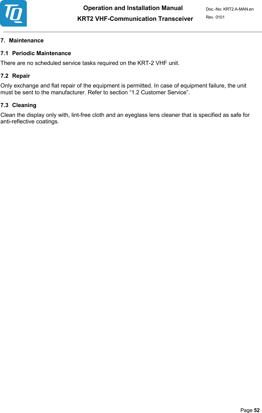 Operation and Installation Manual          KRT2 VHF-Communication Transceiver Doc.-No: KRT2.A-MAN.en Rev. 0101       Page 52   7. Maintenance  7.1 Periodic Maintenance  There are no scheduled service tasks required on the KRT-2 VHF unit.  7.2 Repair  Only exchange and flat repair of the equipment is permitted. In case of equipment failure, the unit must be sent to the manufacturer. Refer to section “1.2 Customer Service”.  7.3 Cleaning  Clean the display only with, lint-free cloth and an eyeglass lens cleaner that is specified as safe for anti-reflective coatings. 