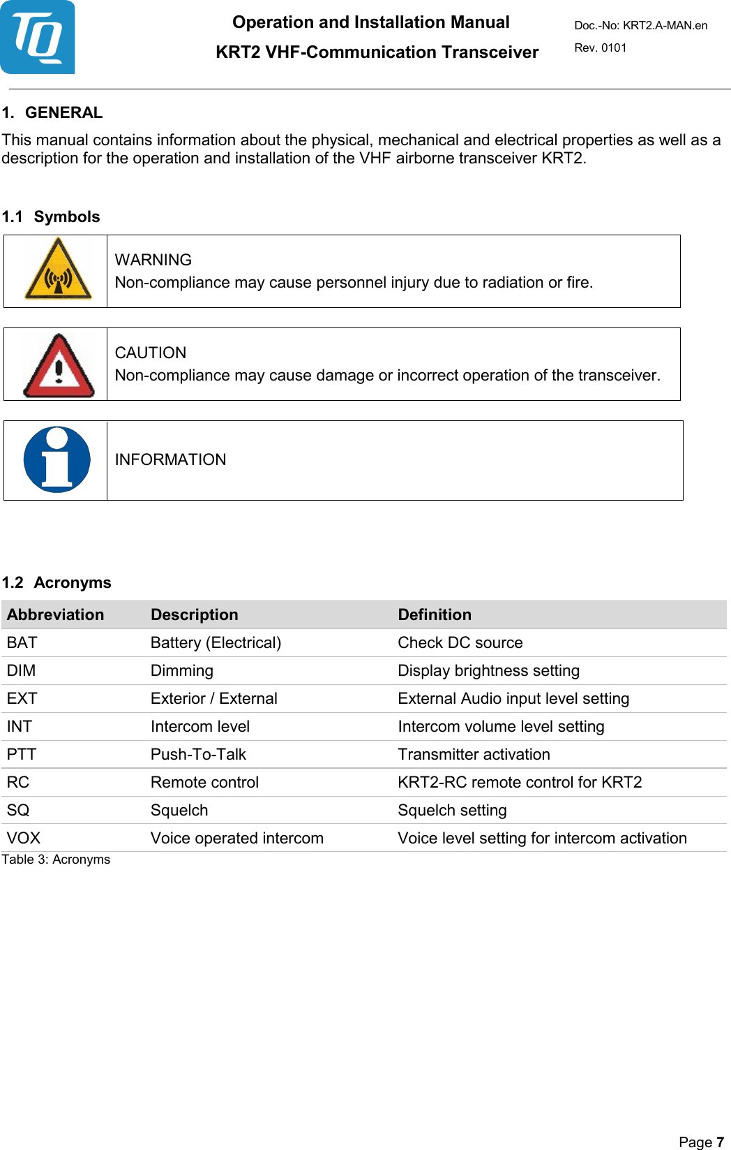 Operation and Installation Manual          KRT2 VHF-Communication Transceiver Doc.-No: KRT2.A-MAN.en Rev. 0101       Page 7   1. GENERAL  This manual contains information about the physical, mechanical and electrical properties as well as a description for the operation and installation of the VHF airborne transceiver KRT2.  1.1 Symbols    WARNING  Non-compliance may cause personnel injury due to radiation or fire.     CAUTION  Non-compliance may cause damage or incorrect operation of the transceiver.      INFORMATION     1.2 Acronyms Abbreviation Description Definition BAT Battery (Electrical)   Check DC source DIM Dimming Display brightness setting EXT Exterior / External   External Audio input level setting INT Intercom level Intercom volume level setting PTT Push-To-Talk  Transmitter activation RC Remote control KRT2-RC remote control for KRT2 SQ Squelch Squelch setting VOX Voice operated intercom Voice level setting for intercom activation Table 3: Acronyms    