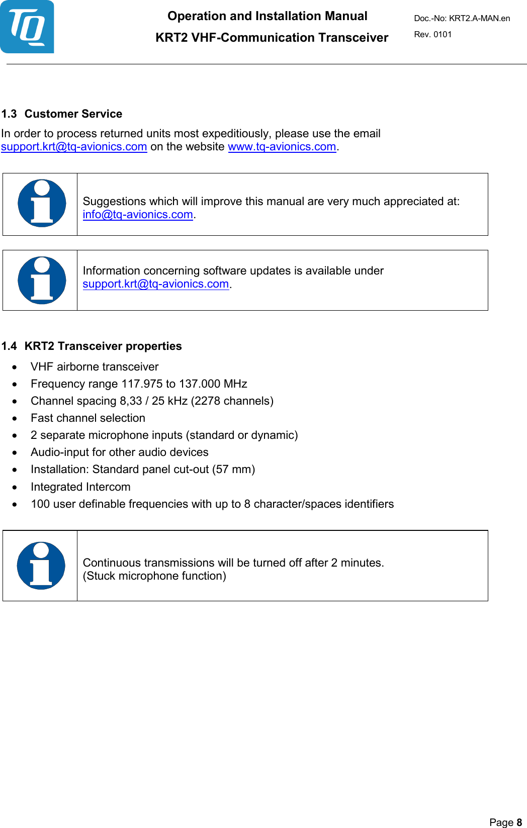 Operation and Installation Manual          KRT2 VHF-Communication Transceiver Doc.-No: KRT2.A-MAN.en Rev. 0101       Page 8     1.3 Customer Service  In order to process returned units most expeditiously, please use the email support.krt@tq-avionics.com on the website www.tq-avionics.com.     Suggestions which will improve this manual are very much appreciated at: info@tq-avionics.com.    Information concerning software updates is available under  support.krt@tq-avionics.com.    1.4 KRT2 Transceiver properties  • VHF airborne transceiver  • Frequency range 117.975 to 137.000 MHz  • Channel spacing 8,33 / 25 kHz (2278 channels)  • Fast channel selection  •  2 separate microphone inputs (standard or dynamic) • Audio-input for other audio devices  • Installation: Standard panel cut-out (57 mm)  • Integrated Intercom • 100 user definable frequencies with up to 8 character/spaces identifiers     Continuous transmissions will be turned off after 2 minutes.  (Stuck microphone function)   