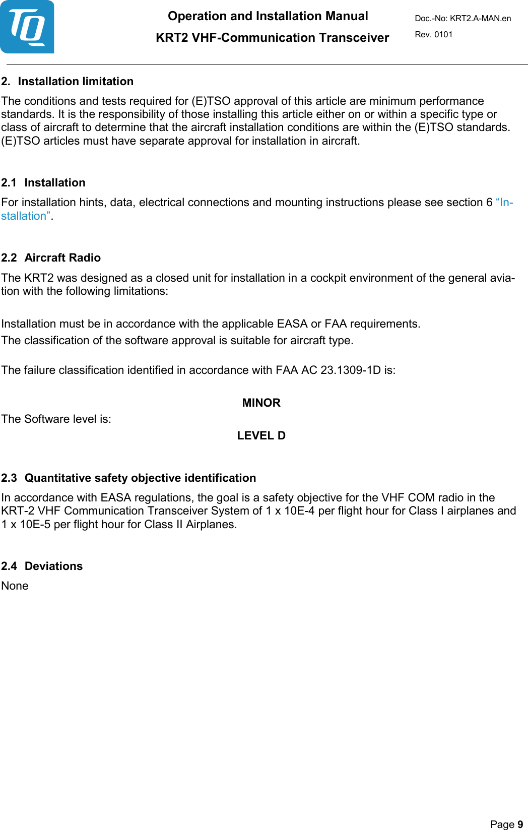 Operation and Installation Manual          KRT2 VHF-Communication Transceiver Doc.-No: KRT2.A-MAN.en Rev. 0101       Page 9   2. Installation limitation  The conditions and tests required for (E)TSO approval of this article are minimum performance standards. It is the responsibility of those installing this article either on or within a specific type or class of aircraft to determine that the aircraft installation conditions are within the (E)TSO standards. (E)TSO articles must have separate approval for installation in aircraft.  2.1 Installation  For installation hints, data, electrical connections and mounting instructions please see section 6 “In-stallation”.   2.2 Aircraft Radio  The KRT2 was designed as a closed unit for installation in a cockpit environment of the general avia-tion with the following limitations:   Installation must be in accordance with the applicable EASA or FAA requirements.  The classification of the software approval is suitable for aircraft type.   The failure classification identified in accordance with FAA AC 23.1309-1D is:  MINOR The Software level is:  LEVEL D  2.3 Quantitative safety objective identification  In accordance with EASA regulations, the goal is a safety objective for the VHF COM radio in the KRT-2 VHF Communication Transceiver System of 1 x 10E-4 per flight hour for Class I airplanes and 1 x 10E-5 per flight hour for Class II Airplanes.   2.4 Deviations  None 