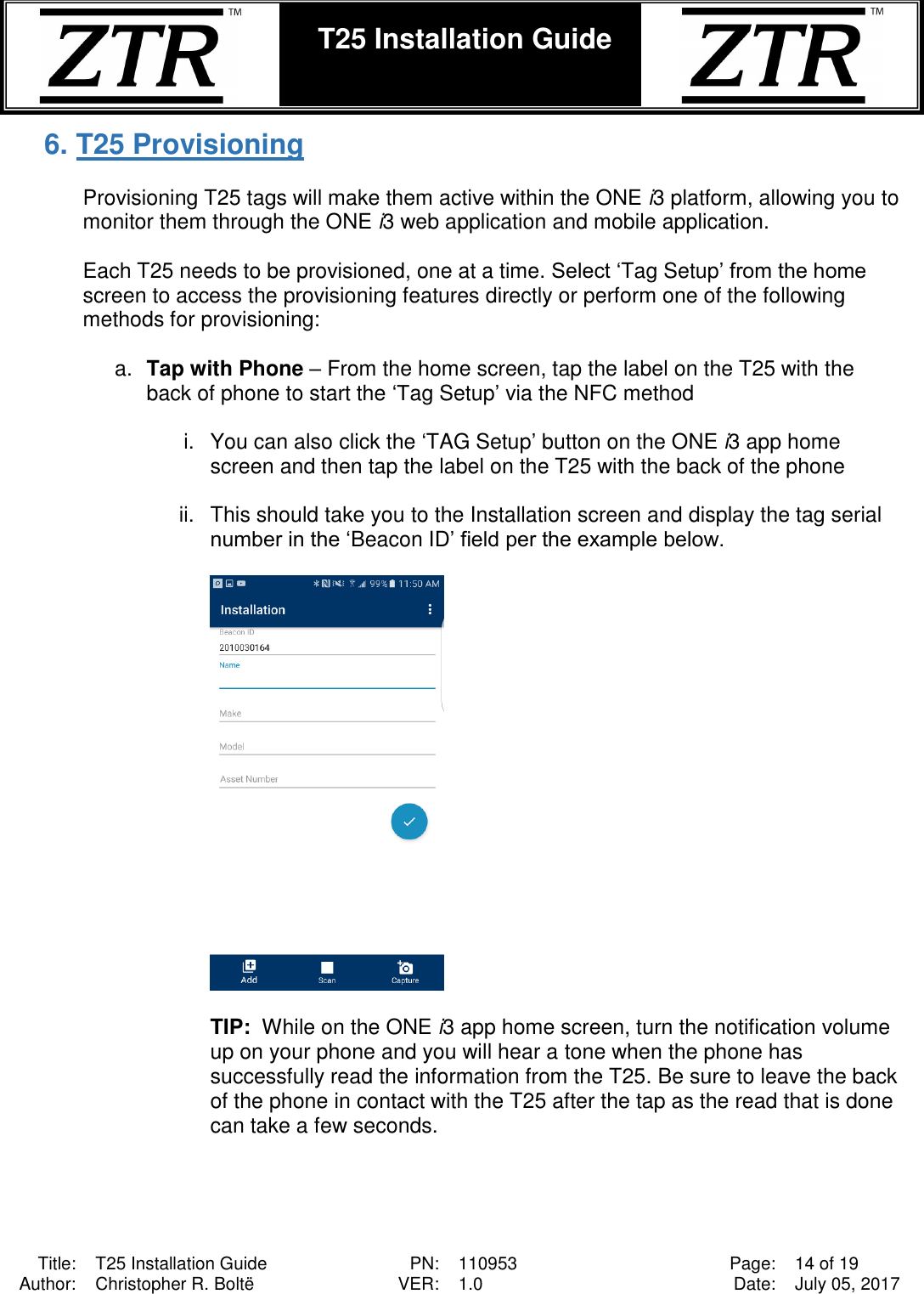  Title: T25 Installation Guide PN: 110953 Page: 14 of 19 Author: Christopher R. Boltë VER: 1.0 Date: July 05, 2017  T25 Installation Guide    6. T25 Provisioning   Provisioning T25 tags will make them active within the ONE i3 platform, allowing you to monitor them through the ONE i3 web application and mobile application.    Each T25 needs to be provisioned, one at a time. Select ‘Tag Setup’ from the home screen to access the provisioning features directly or perform one of the following methods for provisioning:  a. Tap with Phone – From the home screen, tap the label on the T25 with the back of phone to start the ‘Tag Setup’ via the NFC method  i.  You can also click the ‘TAG Setup’ button on the ONE i3 app home screen and then tap the label on the T25 with the back of the phone   ii.  This should take you to the Installation screen and display the tag serial number in the ‘Beacon ID’ field per the example below.     TIP:  While on the ONE i3 app home screen, turn the notification volume up on your phone and you will hear a tone when the phone has successfully read the information from the T25. Be sure to leave the back of the phone in contact with the T25 after the tap as the read that is done can take a few seconds.  