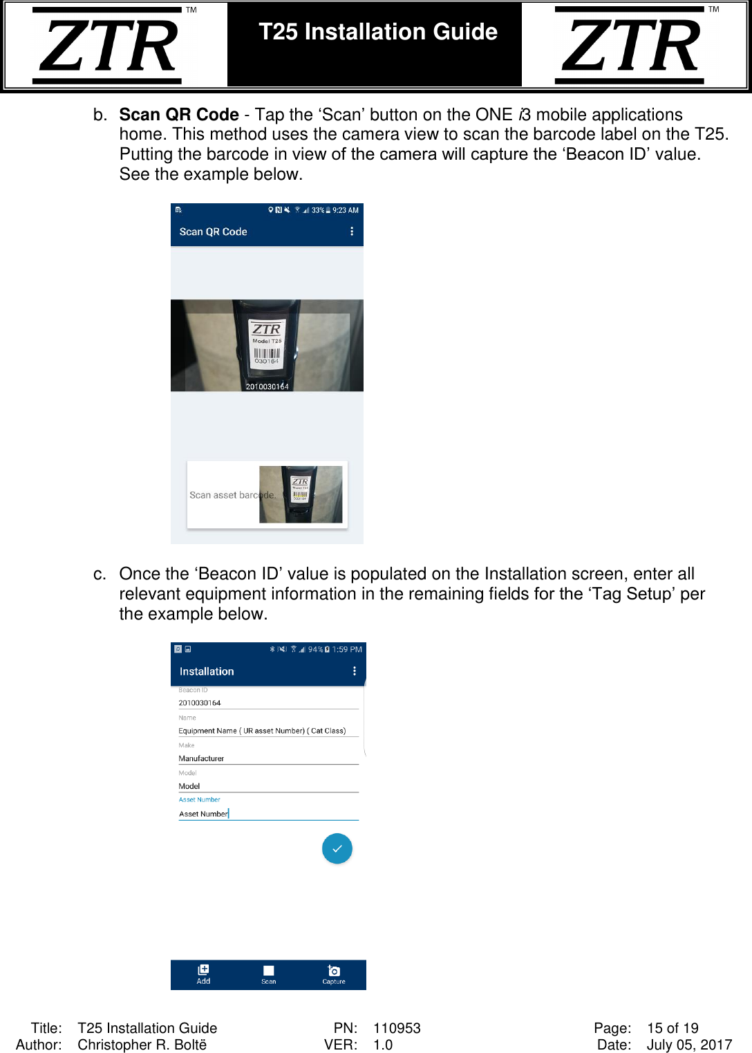  Title: T25 Installation Guide PN: 110953 Page: 15 of 19 Author: Christopher R. Boltë VER: 1.0 Date: July 05, 2017  T25 Installation Guide    b. Scan QR Code - Tap the ‘Scan’ button on the ONE i3 mobile applications home. This method uses the camera view to scan the barcode label on the T25. Putting the barcode in view of the camera will capture the ‘Beacon ID’ value. See the example below.    c.  Once the ‘Beacon ID’ value is populated on the Installation screen, enter all relevant equipment information in the remaining fields for the ‘Tag Setup’ per the example below.    