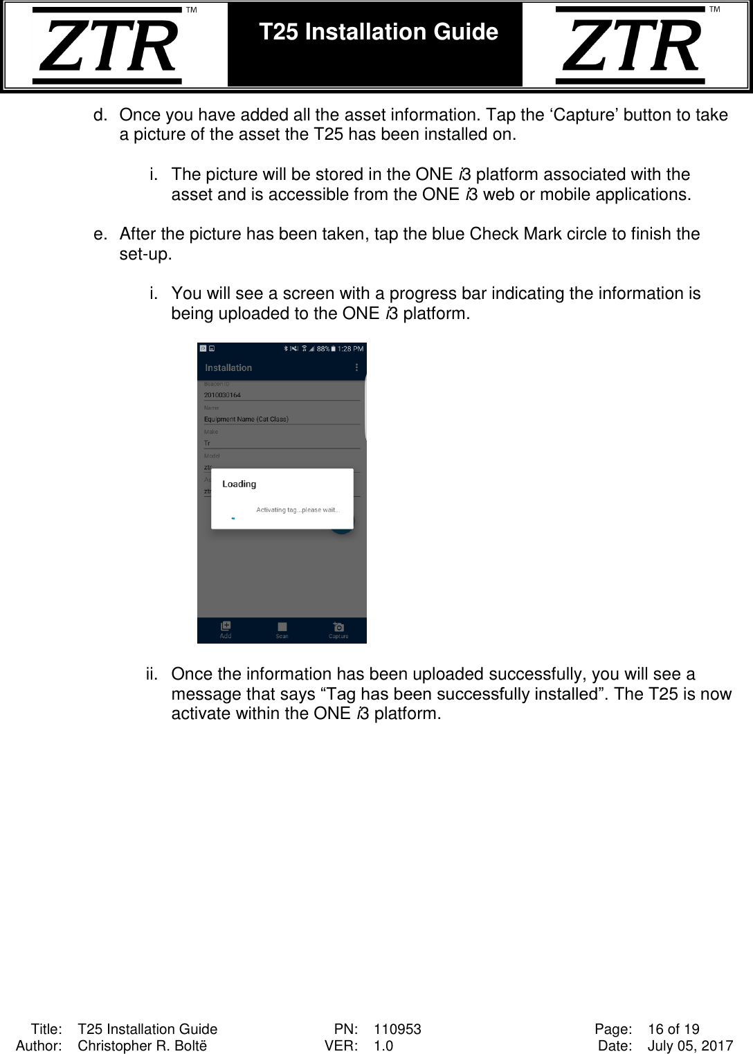  Title: T25 Installation Guide PN: 110953 Page: 16 of 19 Author: Christopher R. Boltë VER: 1.0 Date: July 05, 2017  T25 Installation Guide    d.  Once you have added all the asset information. Tap the ‘Capture’ button to take a picture of the asset the T25 has been installed on.  i.  The picture will be stored in the ONE i3 platform associated with the asset and is accessible from the ONE i3 web or mobile applications.  e.  After the picture has been taken, tap the blue Check Mark circle to finish the set-up.   i.  You will see a screen with a progress bar indicating the information is being uploaded to the ONE i3 platform.      ii.  Once the information has been uploaded successfully, you will see a message that says “Tag has been successfully installed”. The T25 is now activate within the ONE i3 platform.  