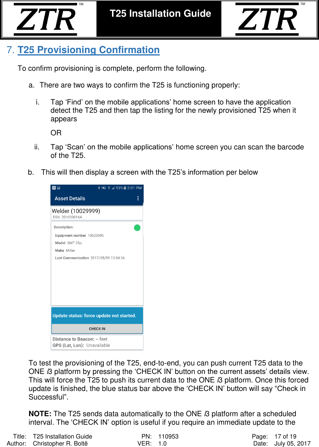  Title: T25 Installation Guide PN: 110953 Page: 17 of 19 Author: Christopher R. Boltë VER: 1.0 Date: July 05, 2017  T25 Installation Guide    7. T25 Provisioning Confirmation  To confirm provisioning is complete, perform the following.  a.  There are two ways to confirm the T25 is functioning properly:  i.  Tap ‘Find’ on the mobile applications’ home screen to have the application detect the T25 and then tap the listing for the newly provisioned T25 when it appears  OR   ii. Tap ‘Scan’ on the mobile applications’ home screen you can scan the barcode of the T25.  b.  This will then display a screen with the T25’s information per below    To test the provisioning of the T25, end-to-end, you can push current T25 data to the ONE i3 platform by pressing the ‘CHECK IN’ button on the current assets’ details view. This will force the T25 to push its current data to the ONE i3 platform. Once this forced update is finished, the blue status bar above the ‘CHECK IN’ button will say “Check in Successful”.   NOTE: The T25 sends data automatically to the ONE i3 platform after a scheduled interval. The ‘CHECK IN’ option is useful if you require an immediate update to the 