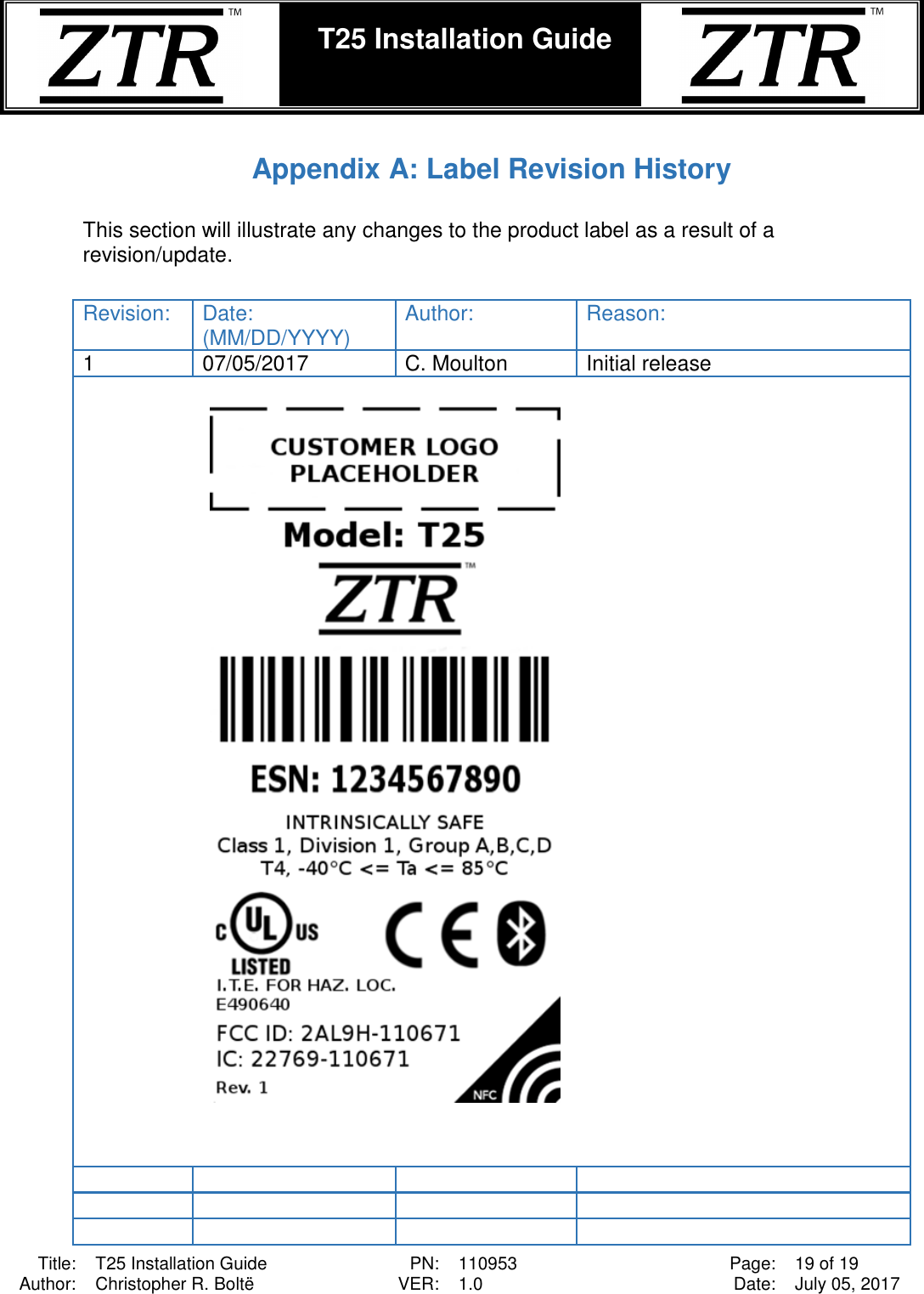  Title: T25 Installation Guide PN: 110953 Page: 19 of 19 Author: Christopher R. Boltë VER: 1.0 Date: July 05, 2017  T25 Installation Guide     Appendix A: Label Revision History  This section will illustrate any changes to the product label as a result of a revision/update.   Revision: Date: (MM/DD/YYYY) Author: Reason: 1 07/05/2017 C. Moulton Initial release                