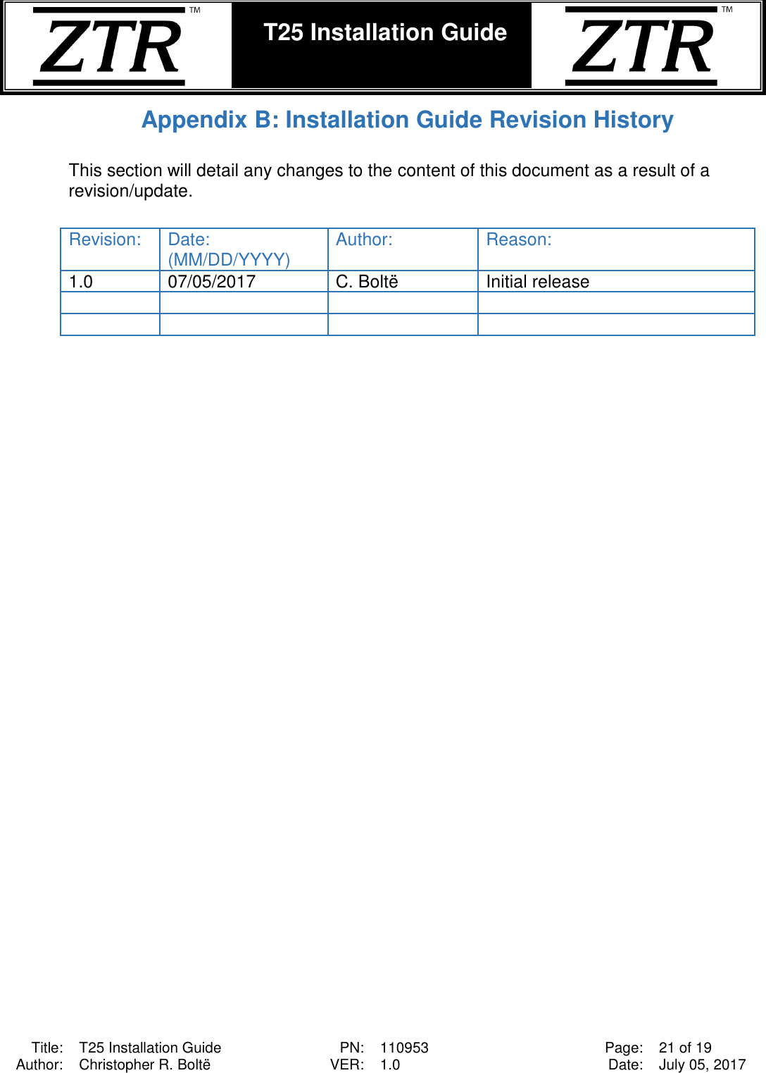  Title: T25 Installation Guide PN: 110953 Page: 21 of 19 Author: Christopher R. Boltë VER: 1.0 Date: July 05, 2017  T25 Installation Guide    Appendix B: Installation Guide Revision History  This section will detail any changes to the content of this document as a result of a revision/update.   Revision: Date: (MM/DD/YYYY) Author: Reason: 1.0 07/05/2017 C. Boltë Initial release          