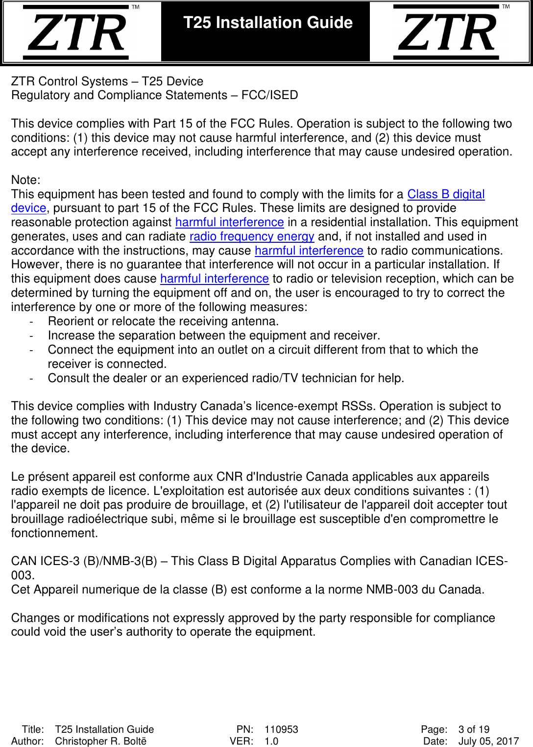  Title: T25 Installation Guide PN: 110953 Page: 3 of 19 Author: Christopher R. Boltë VER: 1.0 Date: July 05, 2017  T25 Installation Guide    ZTR Control Systems – T25 Device Regulatory and Compliance Statements – FCC/ISED  This device complies with Part 15 of the FCC Rules. Operation is subject to the following two conditions: (1) this device may not cause harmful interference, and (2) this device must accept any interference received, including interference that may cause undesired operation.  Note: This equipment has been tested and found to comply with the limits for a Class B digital device, pursuant to part 15 of the FCC Rules. These limits are designed to provide reasonable protection against harmful interference in a residential installation. This equipment generates, uses and can radiate radio frequency energy and, if not installed and used in accordance with the instructions, may cause harmful interference to radio communications. However, there is no guarantee that interference will not occur in a particular installation. If this equipment does cause harmful interference to radio or television reception, which can be determined by turning the equipment off and on, the user is encouraged to try to correct the interference by one or more of the following measures: -  Reorient or relocate the receiving antenna. -  Increase the separation between the equipment and receiver. -  Connect the equipment into an outlet on a circuit different from that to which the receiver is connected. -  Consult the dealer or an experienced radio/TV technician for help.  This device complies with Industry Canada’s licence-exempt RSSs. Operation is subject to the following two conditions: (1) This device may not cause interference; and (2) This device must accept any interference, including interference that may cause undesired operation of the device.  Le présent appareil est conforme aux CNR d&apos;Industrie Canada applicables aux appareils radio exempts de licence. L&apos;exploitation est autorisée aux deux conditions suivantes : (1) l&apos;appareil ne doit pas produire de brouillage, et (2) l&apos;utilisateur de l&apos;appareil doit accepter tout brouillage radioélectrique subi, même si le brouillage est susceptible d&apos;en compromettre le fonctionnement.  CAN ICES-3 (B)/NMB-3(B) – This Class B Digital Apparatus Complies with Canadian ICES-003. Cet Appareil numerique de la classe (B) est conforme a la norme NMB-003 du Canada.  Changes or modifications not expressly approved by the party responsible for compliance could void the user’s authority to operate the equipment. 