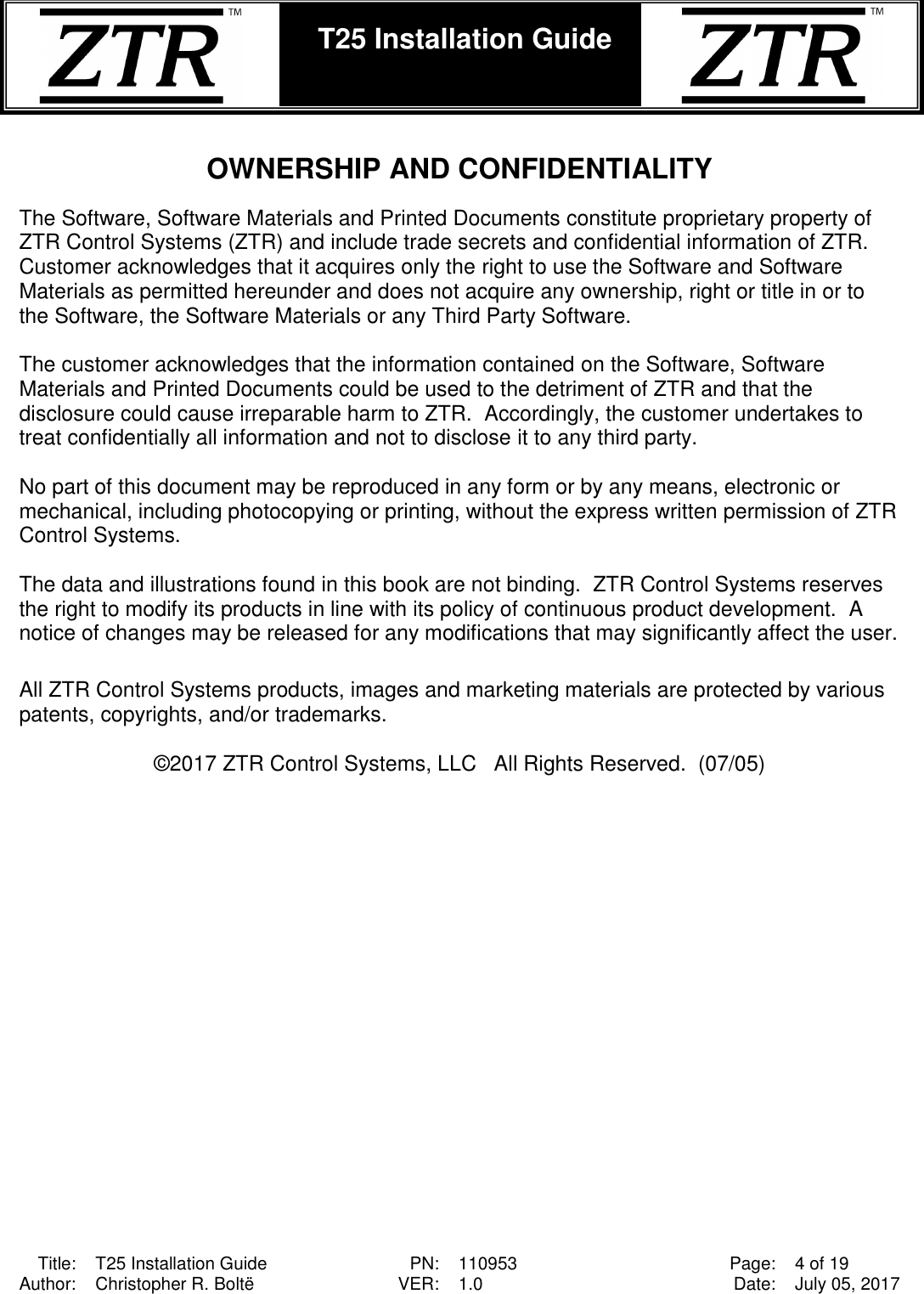  Title: T25 Installation Guide PN: 110953 Page: 4 of 19 Author: Christopher R. Boltë VER: 1.0 Date: July 05, 2017  T25 Installation Guide     OWNERSHIP AND CONFIDENTIALITY  The Software, Software Materials and Printed Documents constitute proprietary property of ZTR Control Systems (ZTR) and include trade secrets and confidential information of ZTR.  Customer acknowledges that it acquires only the right to use the Software and Software Materials as permitted hereunder and does not acquire any ownership, right or title in or to the Software, the Software Materials or any Third Party Software.  The customer acknowledges that the information contained on the Software, Software Materials and Printed Documents could be used to the detriment of ZTR and that the disclosure could cause irreparable harm to ZTR.  Accordingly, the customer undertakes to treat confidentially all information and not to disclose it to any third party.  No part of this document may be reproduced in any form or by any means, electronic or mechanical, including photocopying or printing, without the express written permission of ZTR Control Systems.    The data and illustrations found in this book are not binding.  ZTR Control Systems reserves the right to modify its products in line with its policy of continuous product development.  A notice of changes may be released for any modifications that may significantly affect the user.  All ZTR Control Systems products, images and marketing materials are protected by various patents, copyrights, and/or trademarks.  ©2017 ZTR Control Systems, LLC   All Rights Reserved.  (07/05)  