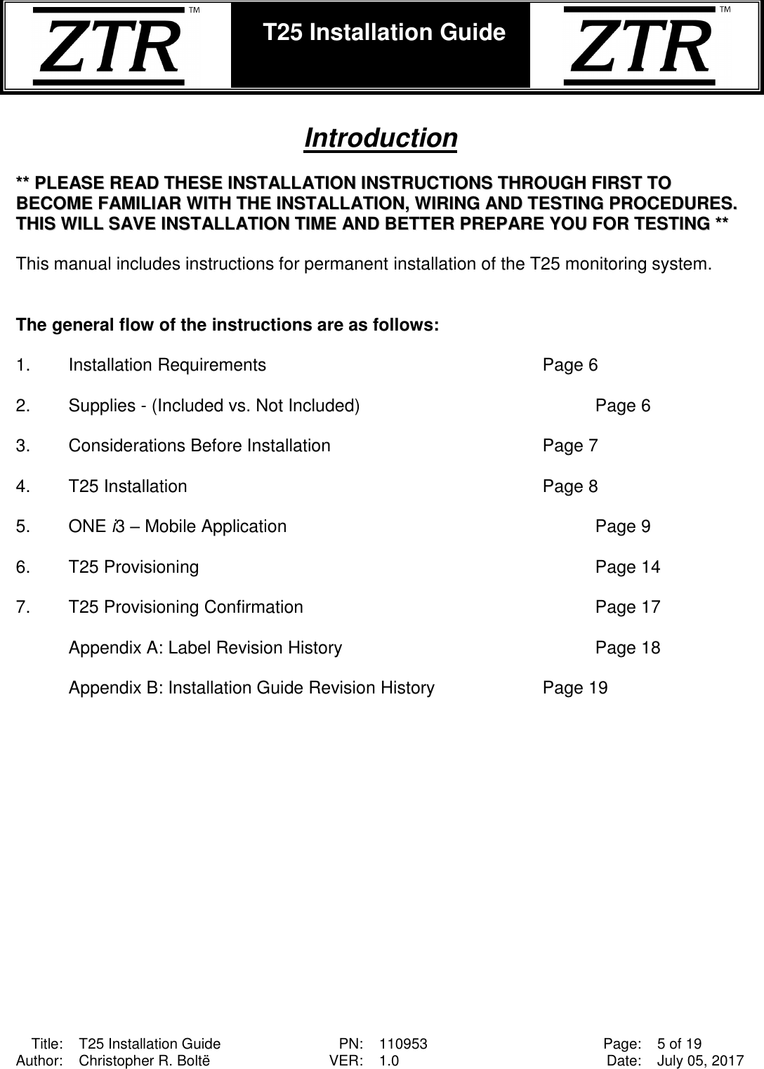  Title: T25 Installation Guide PN: 110953 Page: 5 of 19 Author: Christopher R. Boltë VER: 1.0 Date: July 05, 2017  T25 Installation Guide     Introduction  ****  PPLLEEAASSEE  RREEAADD  TTHHEESSEE  IINNSSTTAALLLLAATTIIOONN  IINNSSTTRRUUCCTTIIOONNSS  TTHHRROOUUGGHH  FFIIRRSSTT  TTOO  BBEECCOOMMEE  FFAAMMIILLIIAARR  WWIITTHH  TTHHEE  IINNSSTTAALLLLAATTIIOONN,,  WWIIRRIINNGG  AANNDD  TTEESSTTIINNGG  PPRROOCCEEDDUURREESS..    TTHHIISS  WWIILLLL  SSAAVVEE  IINNSSTTAALLLLAATTIIOONN  TTIIMMEE  AANNDD  BBEETTTTEERR  PPRREEPPAARREE  YYOOUU  FFOORR  TTEESSTTIINNGG  ****   This manual includes instructions for permanent installation of the T25 monitoring system.     The general flow of the instructions are as follows:  1.  Installation Requirements             Page 6  2.  Supplies - (Included vs. Not Included)          Page 6  3.  Considerations Before Installation         Page 7  4.  T25 Installation              Page 8  5.  ONE i3 – Mobile Application              Page 9  6.  T25 Provisioning                         Page 14  7.  T25 Provisioning Confirmation            Page 17  Appendix A: Label Revision History          Page 18  Appendix B: Installation Guide Revision History     Page 19 
