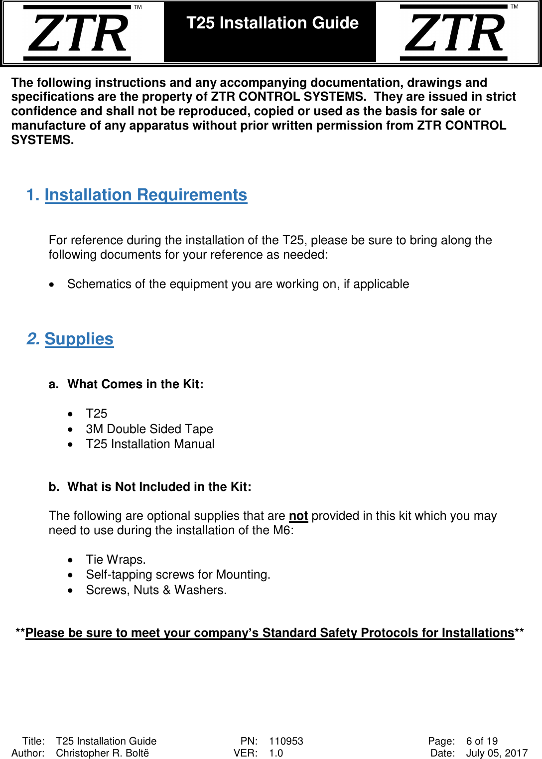  Title: T25 Installation Guide PN: 110953 Page: 6 of 19 Author: Christopher R. Boltë VER: 1.0 Date: July 05, 2017  T25 Installation Guide    The following instructions and any accompanying documentation, drawings and specifications are the property of ZTR CONTROL SYSTEMS.  They are issued in strict confidence and shall not be reproduced, copied or used as the basis for sale or manufacture of any apparatus without prior written permission from ZTR CONTROL SYSTEMS.   1. Installation Requirements   For reference during the installation of the T25, please be sure to bring along the following documents for your reference as needed:  •  Schematics of the equipment you are working on, if applicable   2. Supplies   a.  What Comes in the Kit:         •  T25 •  3M Double Sided Tape     •  T25 Installation Manual   b.  What is Not Included in the Kit:  The following are optional supplies that are not provided in this kit which you may need to use during the installation of the M6:  •  Tie Wraps. •  Self-tapping screws for Mounting. •  Screws, Nuts &amp; Washers.   **Please be sure to meet your company’s Standard Safety Protocols for Installations**  