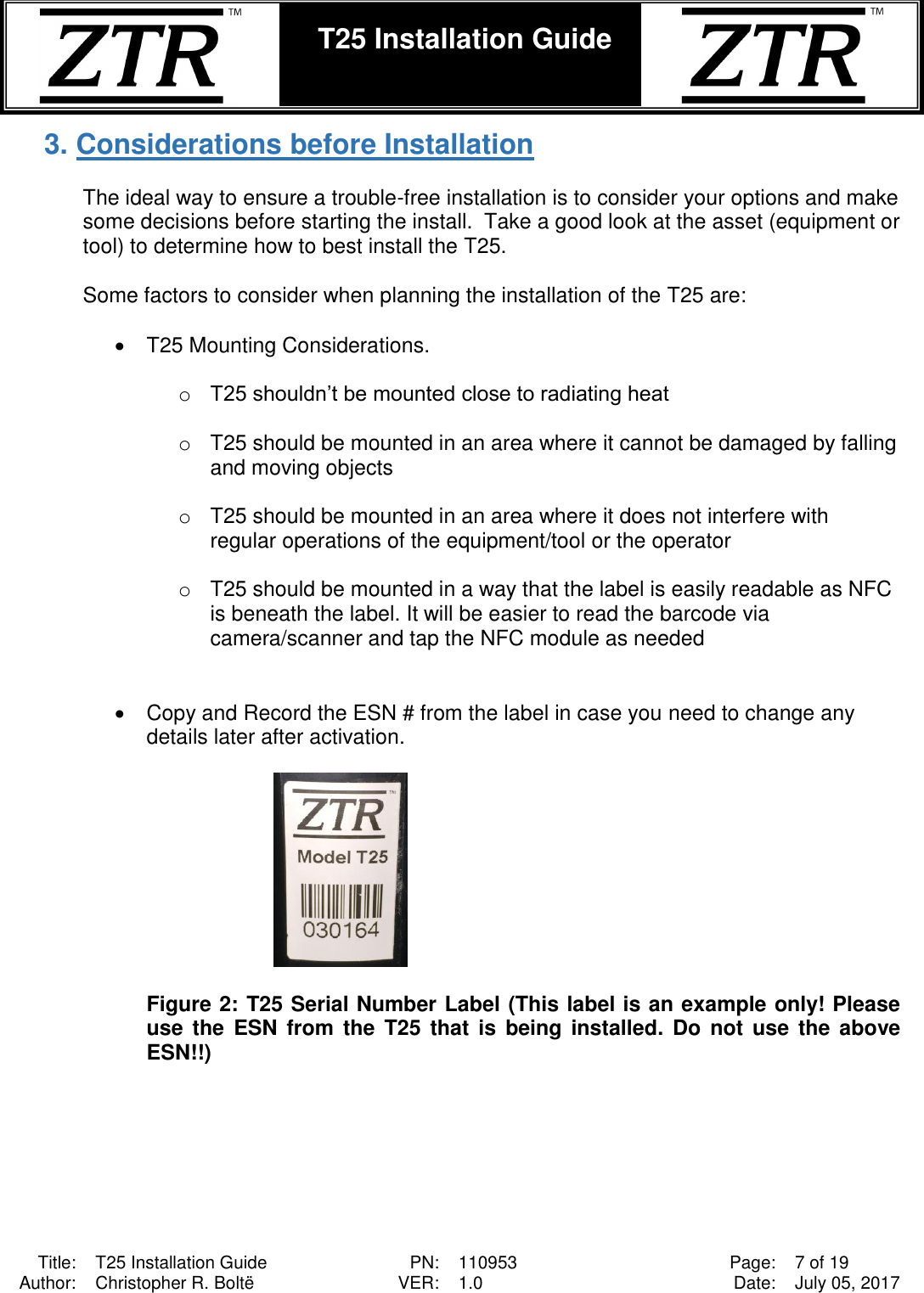  Title: T25 Installation Guide PN: 110953 Page: 7 of 19 Author: Christopher R. Boltë VER: 1.0 Date: July 05, 2017  T25 Installation Guide    3. Considerations before Installation  The ideal way to ensure a trouble-free installation is to consider your options and make some decisions before starting the install.  Take a good look at the asset (equipment or tool) to determine how to best install the T25.  Some factors to consider when planning the installation of the T25 are:  •  T25 Mounting Considerations.  o T25 shouldn’t be mounted close to radiating heat  o  T25 should be mounted in an area where it cannot be damaged by falling and moving objects  o  T25 should be mounted in an area where it does not interfere with regular operations of the equipment/tool or the operator  o  T25 should be mounted in a way that the label is easily readable as NFC is beneath the label. It will be easier to read the barcode via camera/scanner and tap the NFC module as needed   •  Copy and Record the ESN # from the label in case you need to change any details later after activation.    Figure 2: T25 Serial Number Label (This label is an example only! Please use  the  ESN from the T25  that is being installed.  Do  not  use the  above ESN!!)     