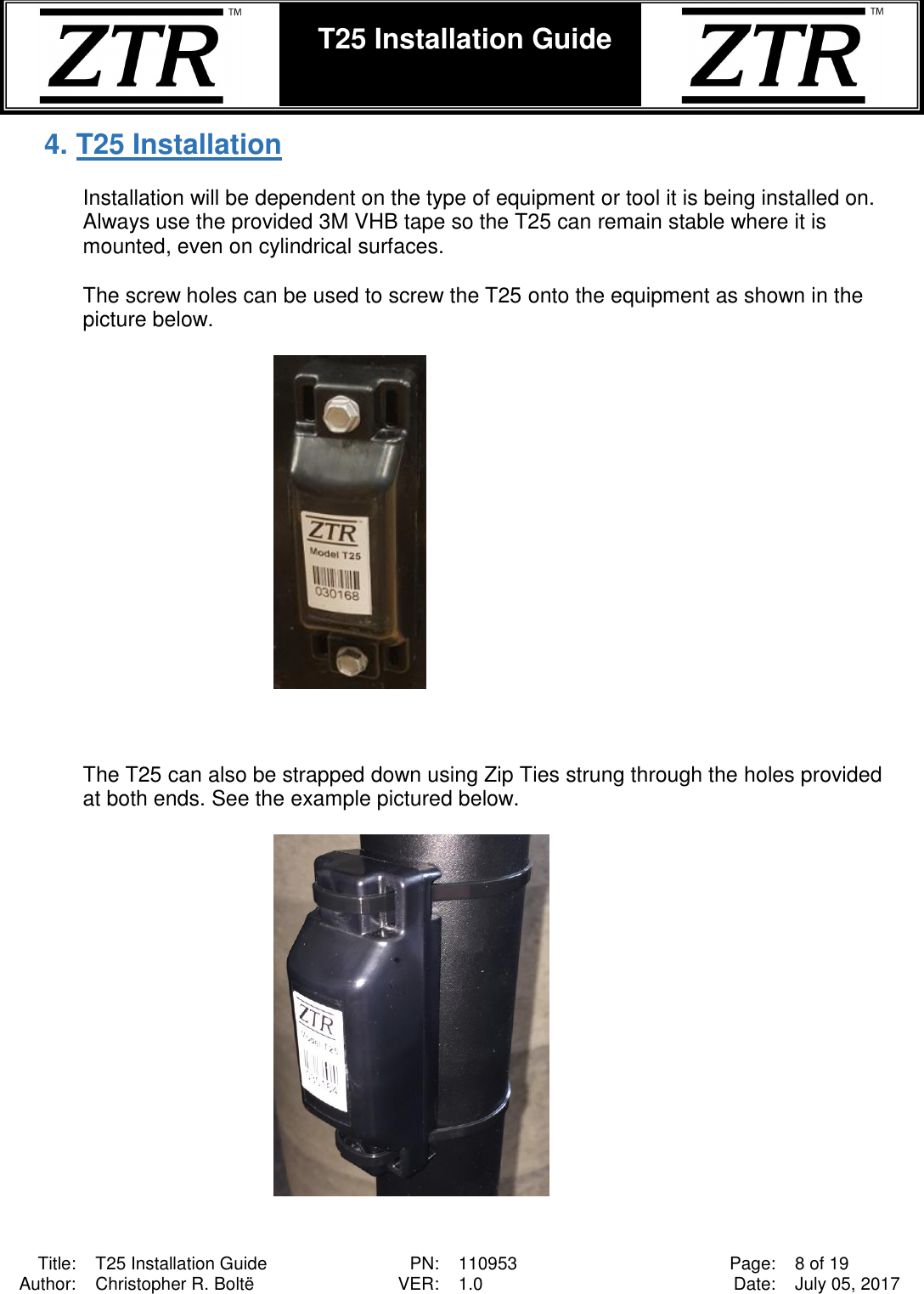  Title: T25 Installation Guide PN: 110953 Page: 8 of 19 Author: Christopher R. Boltë VER: 1.0 Date: July 05, 2017  T25 Installation Guide    4. T25 Installation  Installation will be dependent on the type of equipment or tool it is being installed on. Always use the provided 3M VHB tape so the T25 can remain stable where it is mounted, even on cylindrical surfaces.  The screw holes can be used to screw the T25 onto the equipment as shown in the picture below.      The T25 can also be strapped down using Zip Ties strung through the holes provided at both ends. See the example pictured below.    