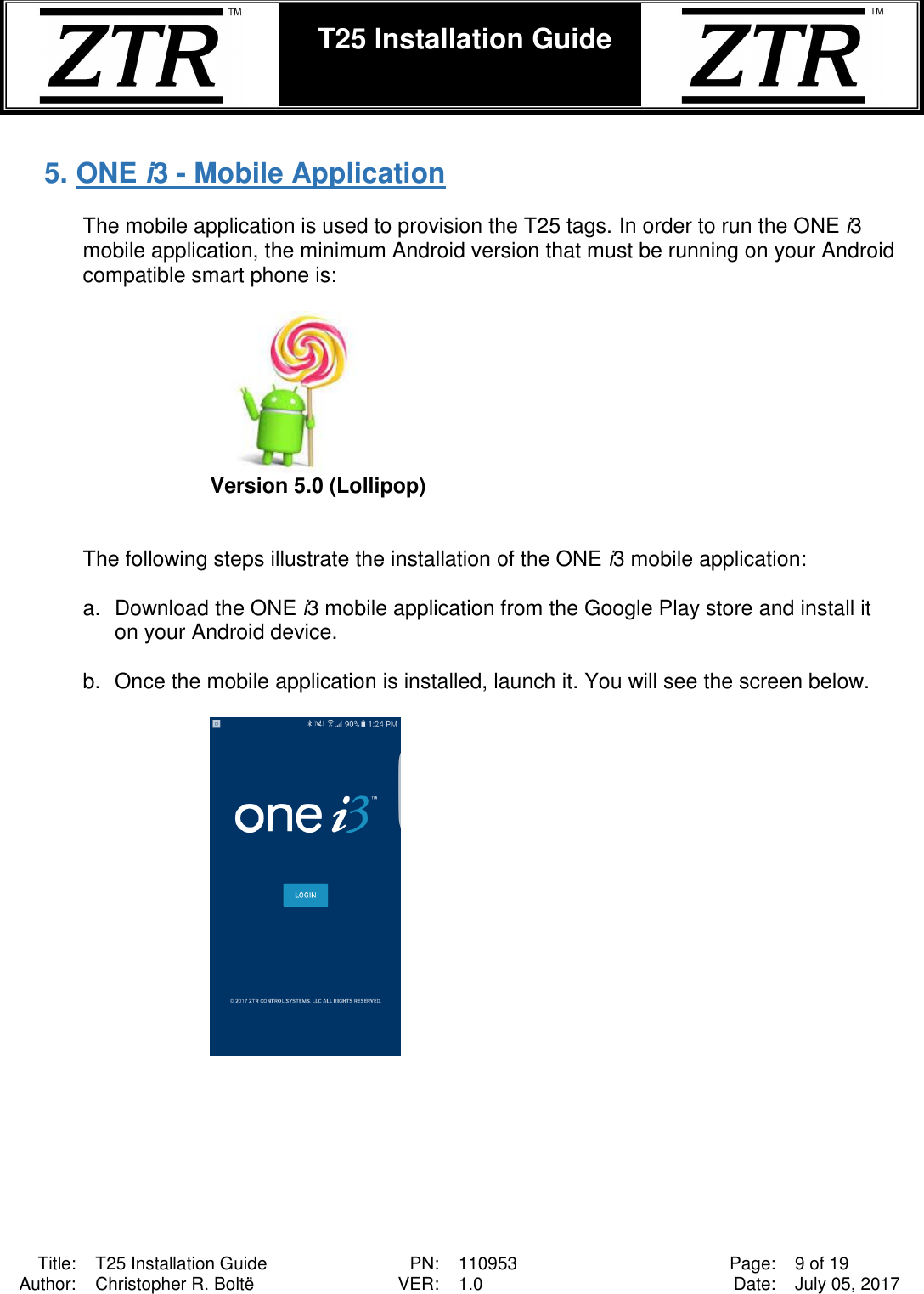  Title: T25 Installation Guide PN: 110953 Page: 9 of 19 Author: Christopher R. Boltë VER: 1.0 Date: July 05, 2017  T25 Installation Guide     5. ONE i3 - Mobile Application   The mobile application is used to provision the T25 tags. In order to run the ONE i3 mobile application, the minimum Android version that must be running on your Android compatible smart phone is:   Version 5.0 (Lollipop)   The following steps illustrate the installation of the ONE i3 mobile application:  a.  Download the ONE i3 mobile application from the Google Play store and install it on your Android device.   b.  Once the mobile application is installed, launch it. You will see the screen below.   
