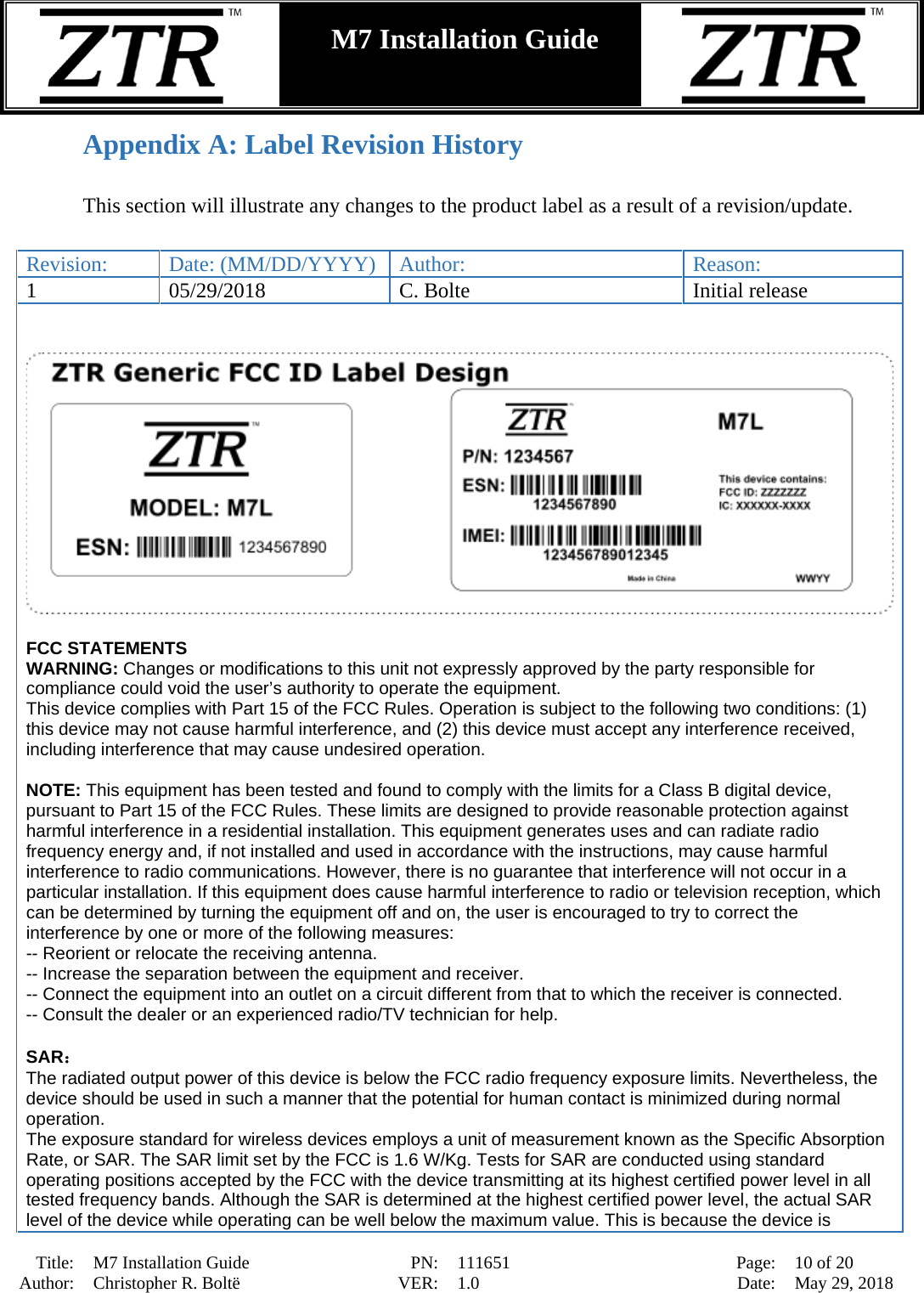  Title: M7 Installation Guide PN: 111651 Page: 10 of 20 Author: Christopher R. Boltë VER: 1.0 Date: May 29, 2018  M7 Installation Guide    Appendix A: Label Revision History  This section will illustrate any changes to the product label as a result of a revision/update.   Revision: Date: (MM/DD/YYYY) Author: Reason: 1 05/29/2018 C. Bolte Initial release     FCC STATEMENTS WARNING: Changes or modifications to this unit not expressly approved by the party responsible for compliance could void the user’s authority to operate the equipment.  This device complies with Part 15 of the FCC Rules. Operation is subject to the following two conditions: (1) this device may not cause harmful interference, and (2) this device must accept any interference received, including interference that may cause undesired operation.  NOTE: This equipment has been tested and found to comply with the limits for a Class B digital device, pursuant to Part 15 of the FCC Rules. These limits are designed to provide reasonable protection against harmful interference in a residential installation. This equipment generates uses and can radiate radio frequency energy and, if not installed and used in accordance with the instructions, may cause harmful interference to radio communications. However, there is no guarantee that interference will not occur in a particular installation. If this equipment does cause harmful interference to radio or television reception, which can be determined by turning the equipment off and on, the user is encouraged to try to correct the interference by one or more of the following measures: -- Reorient or relocate the receiving antenna.   -- Increase the separation between the equipment and receiver.    -- Connect the equipment into an outlet on a circuit different from that to which the receiver is connected.   -- Consult the dealer or an experienced radio/TV technician for help.  SAR： The radiated output power of this device is below the FCC radio frequency exposure limits. Nevertheless, the device should be used in such a manner that the potential for human contact is minimized during normal operation. The exposure standard for wireless devices employs a unit of measurement known as the Specific Absorption Rate, or SAR. The SAR limit set by the FCC is 1.6 W/Kg. Tests for SAR are conducted using standard operating positions accepted by the FCC with the device transmitting at its highest certified power level in all tested frequency bands. Although the SAR is determined at the highest certified power level, the actual SAR level of the device while operating can be well below the maximum value. This is because the device is 