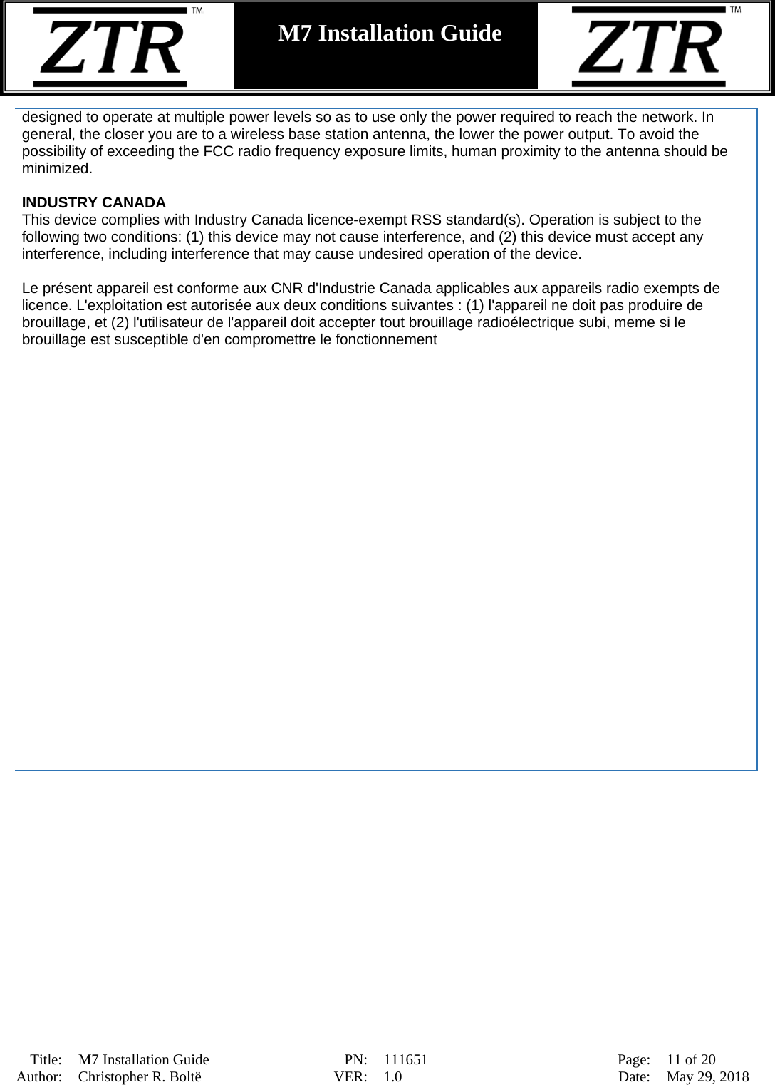  Title: M7 Installation Guide PN: 111651 Page: 11 of 20 Author: Christopher R. Boltë VER: 1.0 Date: May 29, 2018  M7 Installation Guide    designed to operate at multiple power levels so as to use only the power required to reach the network. In general, the closer you are to a wireless base station antenna, the lower the power output. To avoid the possibility of exceeding the FCC radio frequency exposure limits, human proximity to the antenna should be minimized.  INDUSTRY CANADA This device complies with Industry Canada licence-exempt RSS standard(s). Operation is subject to the following two conditions: (1) this device may not cause interference, and (2) this device must accept any interference, including interference that may cause undesired operation of the device.  Le présent appareil est conforme aux CNR d&apos;Industrie Canada applicables aux appareils radio exempts de licence. L&apos;exploitation est autorisée aux deux conditions suivantes : (1) l&apos;appareil ne doit pas produire de brouillage, et (2) l&apos;utilisateur de l&apos;appareil doit accepter tout brouillage radioélectrique subi, meme si le brouillage est susceptible d&apos;en compromettre le fonctionnement  