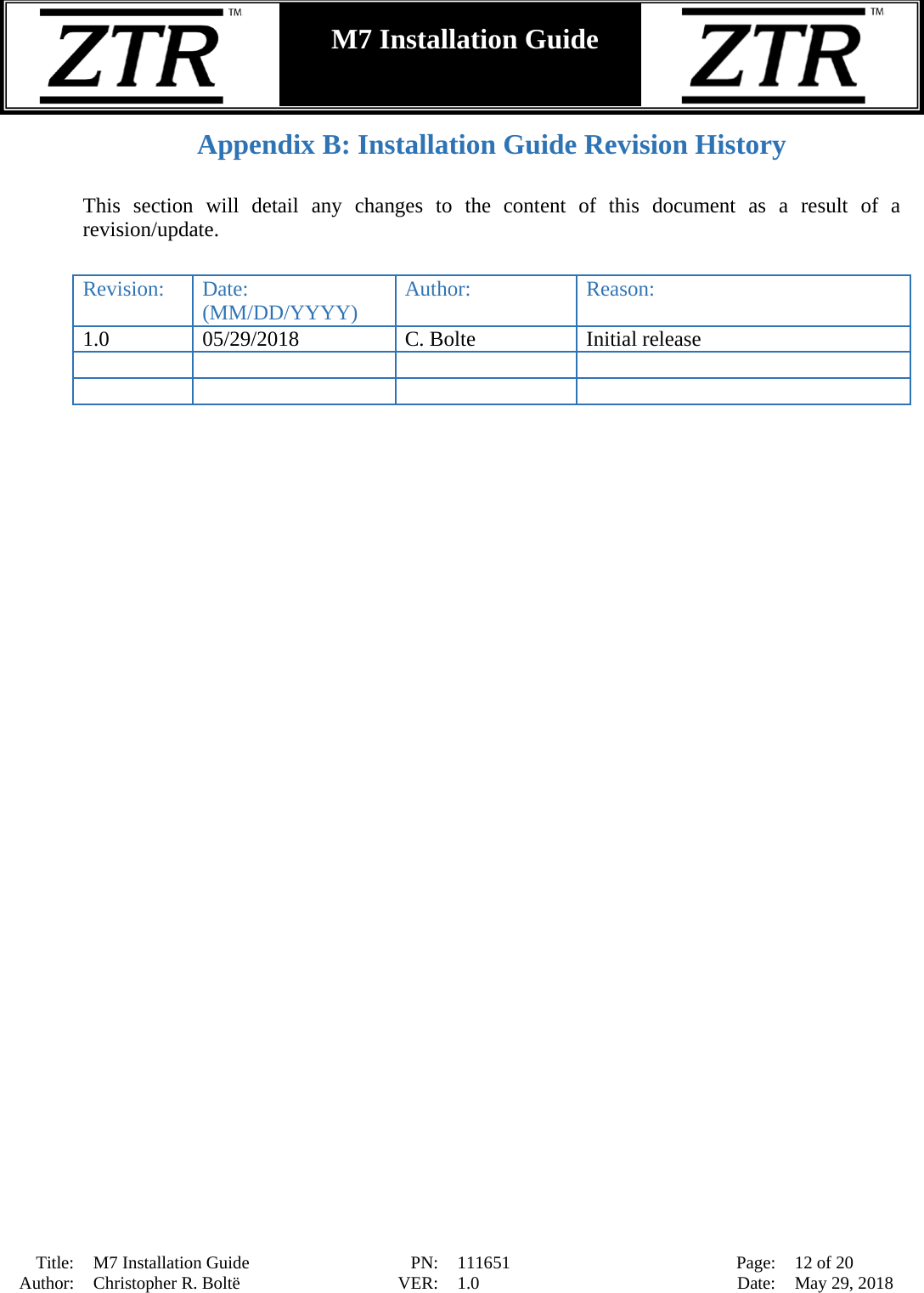  Title: M7 Installation Guide PN: 111651 Page: 12 of 20 Author: Christopher R. Boltë VER: 1.0 Date: May 29, 2018  M7 Installation Guide    Appendix B: Installation Guide Revision History  This section will detail any changes to the content of this document as a result of a revision/update.   Revision: Date: (MM/DD/YYYY) Author: Reason: 1.0 05/29/2018 C. Bolte Initial release          