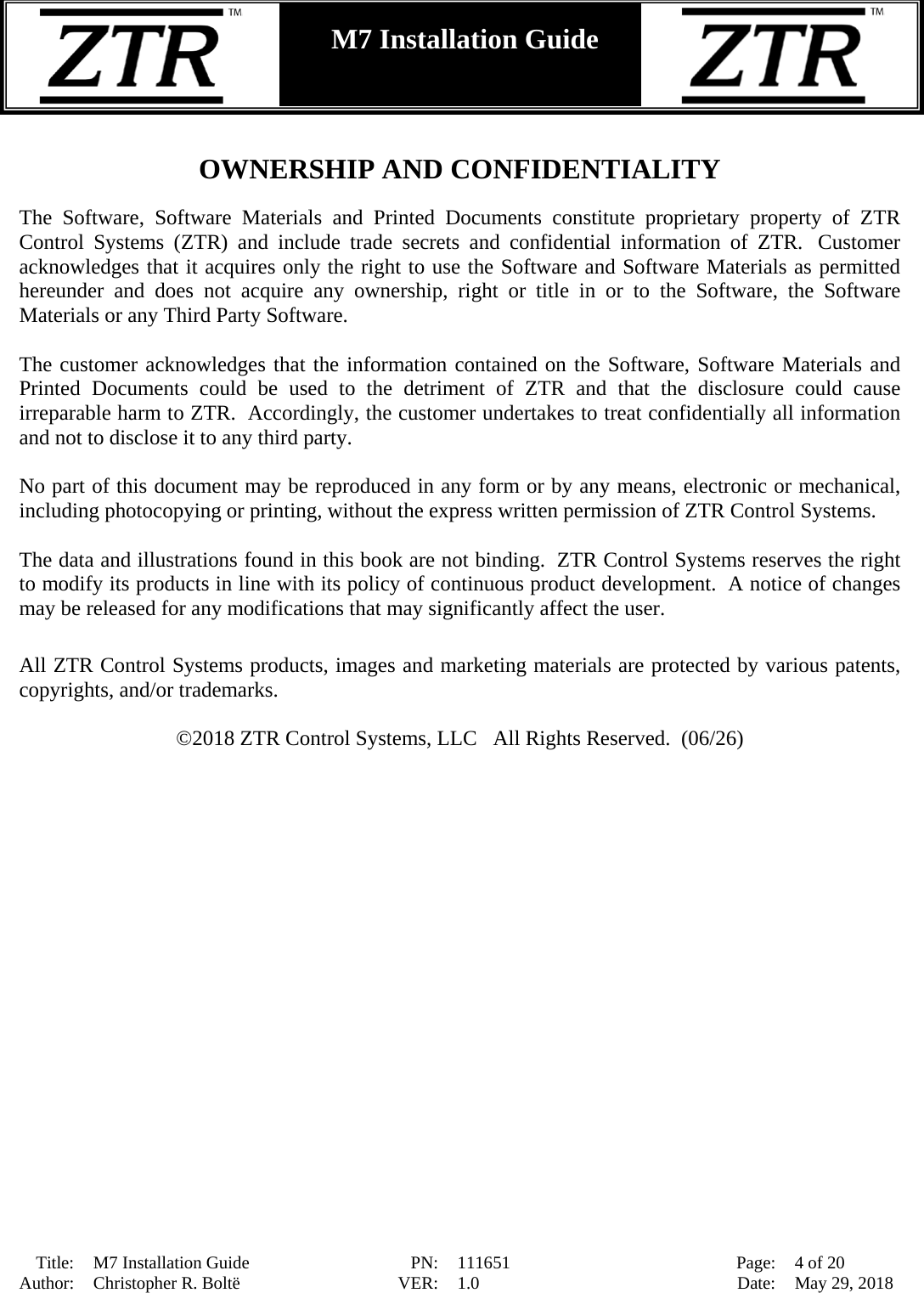  Title: M7 Installation Guide PN: 111651 Page: 4 of 20 Author: Christopher R. Boltë VER: 1.0 Date: May 29, 2018  M7 Installation Guide     OWNERSHIP AND CONFIDENTIALITY  The Software, Software Materials and Printed Documents constitute proprietary property of ZTR Control Systems (ZTR) and include trade secrets and confidential information of ZTR.   Customer acknowledges that it acquires only the right to use the Software and Software Materials as permitted hereunder and does not acquire any ownership, right or title in or to the Software, the Software Materials or any Third Party Software.  The customer acknowledges that the information contained on the Software, Software Materials and Printed Documents could be used to the detriment of ZTR and that the disclosure could cause irreparable harm to ZTR.  Accordingly, the customer undertakes to treat confidentially all information and not to disclose it to any third party.  No part of this document may be reproduced in any form or by any means, electronic or mechanical, including photocopying or printing, without the express written permission of ZTR Control Systems.   The data and illustrations found in this book are not binding.  ZTR Control Systems reserves the right to modify its products in line with its policy of continuous product development.  A notice of changes may be released for any modifications that may significantly affect the user.  All ZTR Control Systems products, images and marketing materials are protected by various patents, copyrights, and/or trademarks.  ©2018 ZTR Control Systems, LLC   All Rights Reserved.  (06/26)  