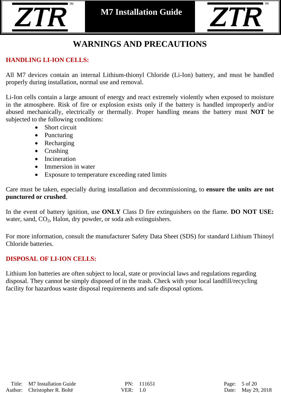  Title: M7 Installation Guide PN: 111651 Page: 5 of 20 Author: Christopher R. Boltë VER: 1.0 Date: May 29, 2018  M7 Installation Guide    WARNINGS AND PRECAUTIONS  HANDLING LI-ION CELLS:  All M7 devices contain an internal Lithium-thionyl Chloride (Li-Ion) battery, and must be handled properly during installation, normal use and removal.  Li-Ion cells contain a large amount of energy and react extremely violently when exposed to moisture in the atmosphere. Risk of fire or explosion exists only if the battery is handled improperly and/or abused mechanically, electrically or thermally. Proper handling means the battery must NOT  be subjected to the following conditions: • Short circuit • Puncturing • Recharging • Crushing • Incineration • Immersion in water • Exposure to temperature exceeding rated limits  Care must be taken, especially during installation and decommissioning, to ensure the units are not punctured or crushed.  In the event of battery ignition, use ONLY Class D fire extinguishers on the flame. DO NOT USE: water, sand, CO2, Halon, dry powder, or soda ash extinguishers.  For more information, consult the manufacturer Safety Data Sheet (SDS) for standard Lithium Thinoyl Chloride batteries.  DISPOSAL OF LI-ION CELLS:  Lithium Ion batteries are often subject to local, state or provincial laws and regulations regarding disposal. They cannot be simply disposed of in the trash. Check with your local landfill/recycling facility for hazardous waste disposal requirements and safe disposal options. 