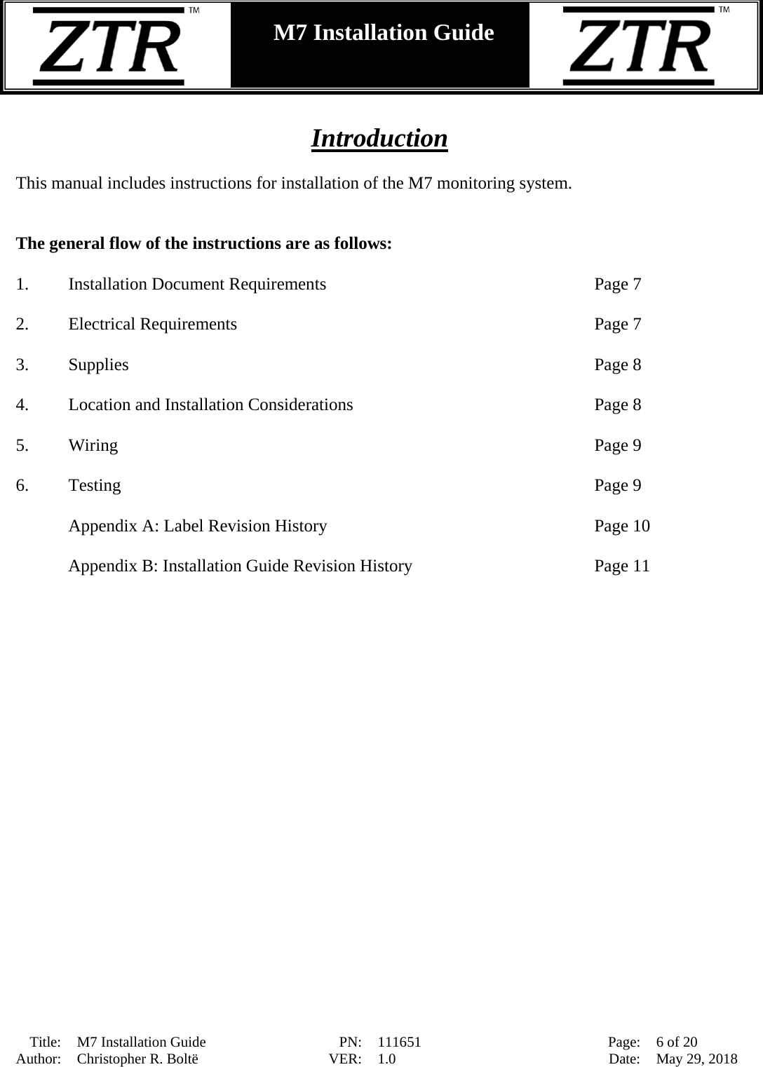  Title: M7 Installation Guide PN: 111651 Page: 6 of 20 Author: Christopher R. Boltë VER: 1.0 Date: May 29, 2018  M7 Installation Guide     Introduction  This manual includes instructions for installation of the M7 monitoring system.     The general flow of the instructions are as follows:  1. Installation Document Requirements       Page 7  2. Electrical Requirements       Page 7  3. Supplies                  Page 8  4. Location and Installation Considerations          Page 8  5. Wiring           Page 9  6. Testing         Page 9  Appendix A: Label Revision History      Page 10  Appendix B: Installation Guide Revision History        Page 11 