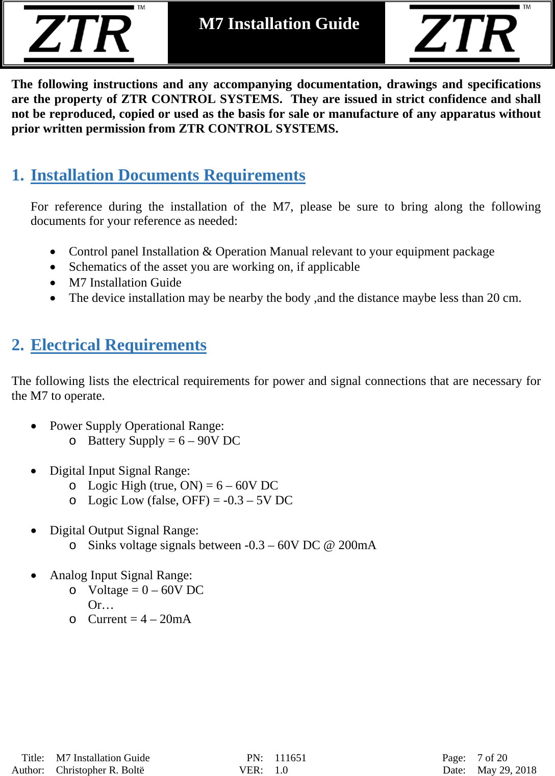  Title: M7 Installation Guide PN: 111651 Page: 7 of 20 Author: Christopher R. Boltë VER: 1.0 Date: May 29, 2018  M7 Installation Guide    The following instructions and any accompanying documentation, drawings and specifications are the property of ZTR CONTROL SYSTEMS.  They are issued in strict confidence and shall not be reproduced, copied or used as the basis for sale or manufacture of any apparatus without prior written permission from ZTR CONTROL SYSTEMS.   1. Installation Documents Requirements  For reference during the installation of the M7, please be sure to bring along the following documents for your reference as needed:  • Control panel Installation &amp; Operation Manual relevant to your equipment package • Schematics of the asset you are working on, if applicable • M7 Installation Guide • The device installation may be nearby the body ,and the distance maybe less than 20 cm.   2. Electrical Requirements  The following lists the electrical requirements for power and signal connections that are necessary for the M7 to operate.  • Power Supply Operational Range:  o Battery Supply = 6 – 90V DC  • Digital Input Signal Range: o Logic High (true, ON) = 6 – 60V DC o Logic Low (false, OFF) = -0.3 – 5V DC  • Digital Output Signal Range: o Sinks voltage signals between -0.3 – 60V DC @ 200mA  • Analog Input Signal Range: o Voltage = 0 – 60V DC Or… o Current = 4 – 20mA 