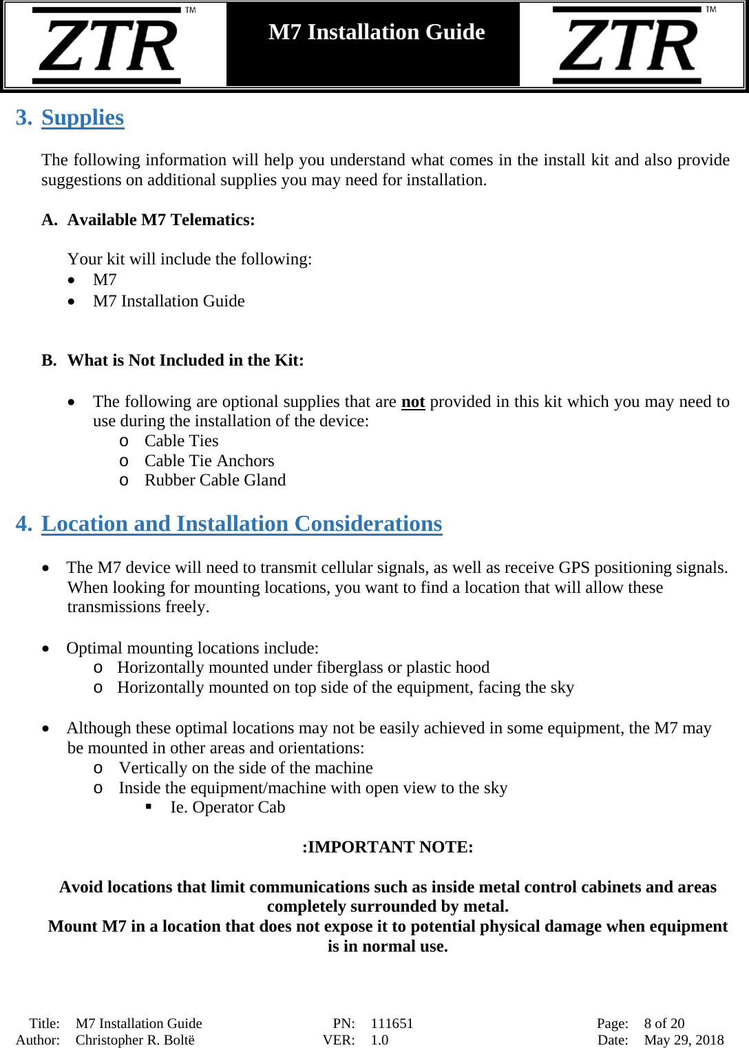  Title: M7 Installation Guide PN: 111651 Page: 8 of 20 Author: Christopher R. Boltë VER: 1.0 Date: May 29, 2018  M7 Installation Guide    3. Supplies  The following information will help you understand what comes in the install kit and also provide suggestions on additional supplies you may need for installation.  A. Available M7 Telematics:  Your kit will include the following:  • M7    • M7 Installation Guide   B. What is Not Included in the Kit:  • The following are optional supplies that are not provided in this kit which you may need to use during the installation of the device: o Cable Ties o Cable Tie Anchors o Rubber Cable Gland  4. Location and Installation Considerations  • The M7 device will need to transmit cellular signals, as well as receive GPS positioning signals.  When looking for mounting locations, you want to find a location that will allow these transmissions freely.  • Optimal mounting locations include: o Horizontally mounted under fiberglass or plastic hood  o Horizontally mounted on top side of the equipment, facing the sky  • Although these optimal locations may not be easily achieved in some equipment, the M7 may be mounted in other areas and orientations:   o Vertically on the side of the machine o Inside the equipment/machine with open view to the sky  Ie. Operator Cab    :IMPORTANT NOTE:  Avoid locations that limit communications such as inside metal control cabinets and areas completely surrounded by metal. Mount M7 in a location that does not expose it to potential physical damage when equipment is in normal use.   