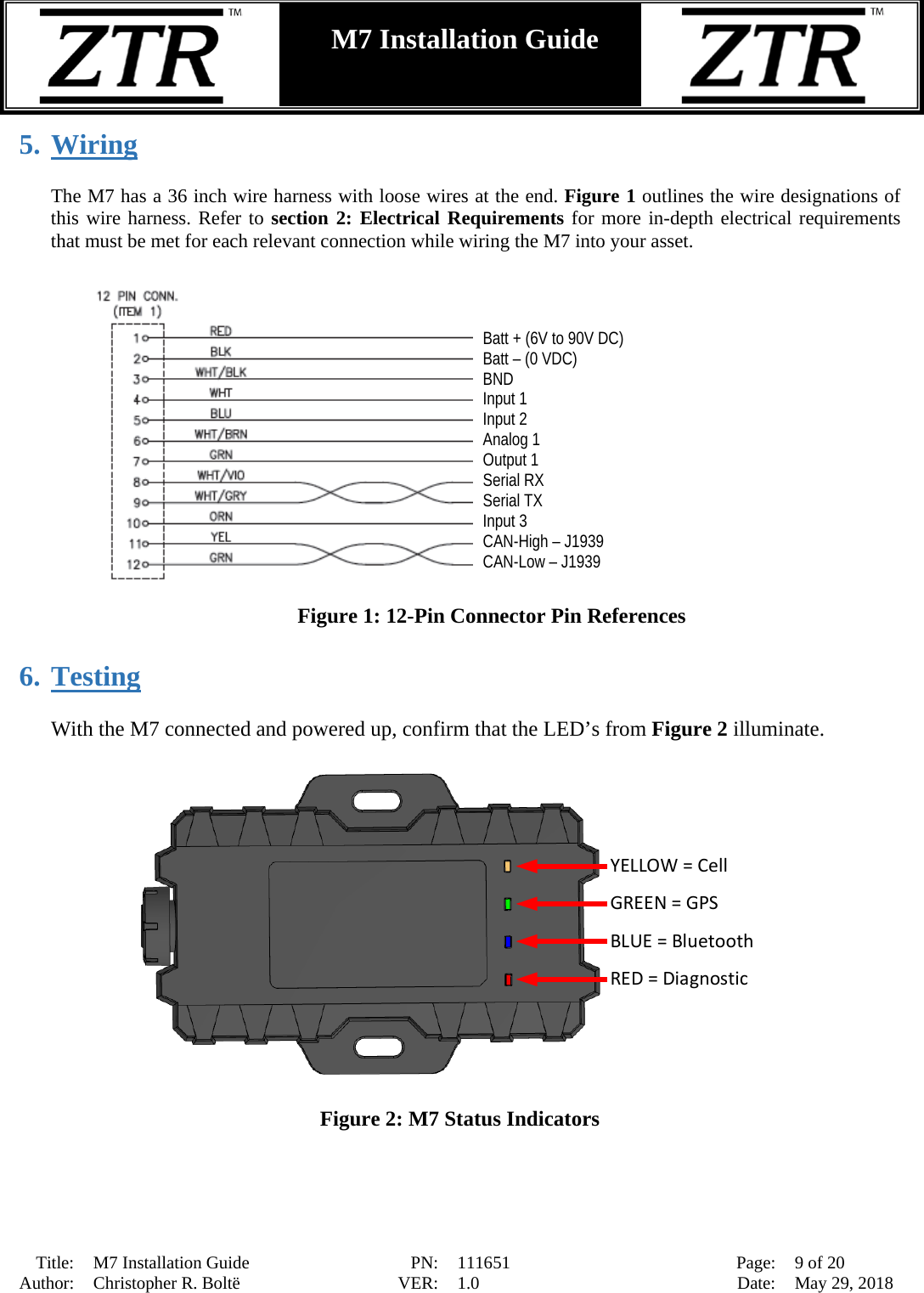  Title: M7 Installation Guide PN: 111651 Page: 9 of 20 Author: Christopher R. Boltë VER: 1.0 Date: May 29, 2018  M7 Installation Guide    5. Wiring  The M7 has a 36 inch wire harness with loose wires at the end. Figure 1 outlines the wire designations of this wire harness. Refer to section 2: Electrical Requirements for more in-depth electrical requirements that must be met for each relevant connection while wiring the M7 into your asset.   Figure 1: 12-Pin Connector Pin References  6. Testing  With the M7 connected and powered up, confirm that the LED’s from Figure 2 illuminate.   GREEN = GPSYELLOW = CellBLUE = BluetoothRED = Diagnostic  Figure 2: M7 Status Indicators  Batt + (6V to 90V DC) Batt – (0 VDC) BND Input 1  Input 2  Analog 1 Output 1 Serial RX Serial TX Input 3 CAN-High – J1939 CAN-Low – J1939 