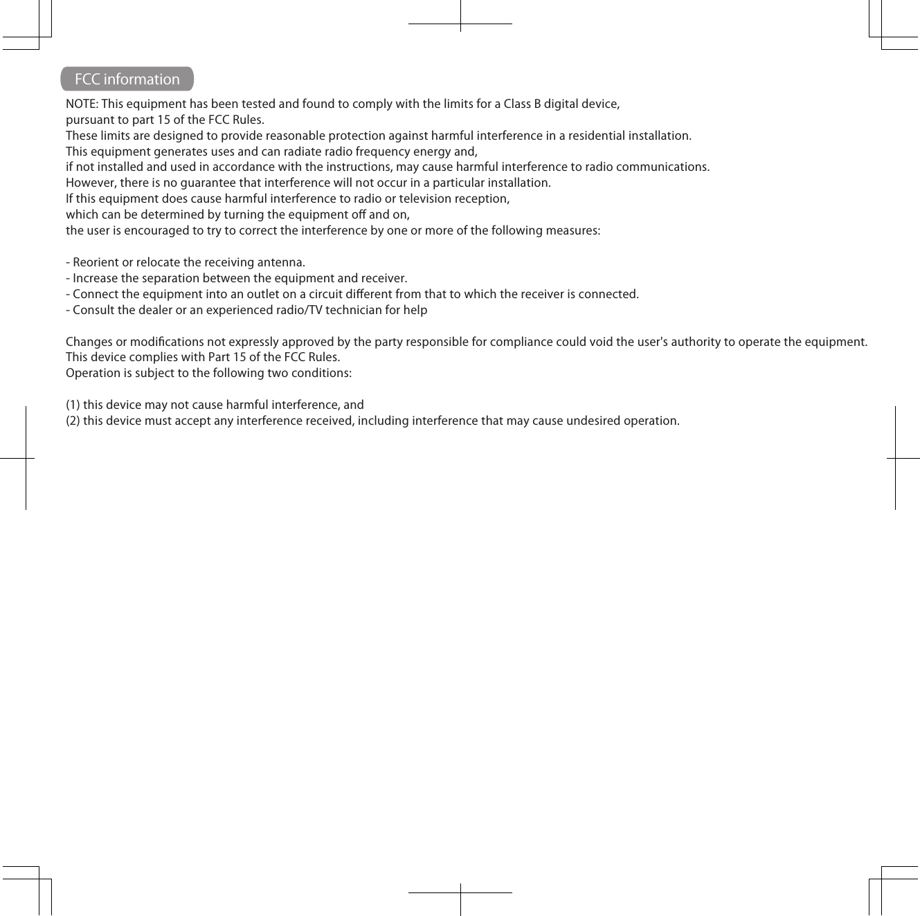 FCC informationNOTE: This equipment has been tested and found to comply with the limits for a Class B digital device,pursuant to part 15 of the FCC Rules. These limits are designed to provide reasonable protection against harmful interference in a residential installation.This equipment generates uses and can radiate radio frequency energy and, if not installed and used in accordance with the instructions, may cause harmful interference to radio communications. However, there is no guarantee that interference will not occur in a particular installation. If this equipment does cause harmful interference to radio or television reception, which can be determined by turning the equipment oﬀ and on,the user is encouraged to try to correct the interference by one or more of the following measures: - Reorient or relocate the receiving antenna.- Increase the separation between the equipment and receiver.- Connect the equipment into an outlet on a circuit diﬀerent from that to which the receiver is connected.- Consult the dealer or an experienced radio/TV technician for help Changes or modiﬁcations not expressly approved by the party responsible for compliance could void the user's authority to operate the equipment.This device complies with Part 15 of the FCC Rules.Operation is subject to the following two conditions:(1) this device may not cause harmful interference, and(2) this device must accept any interference received, including interference that may cause undesired operation.