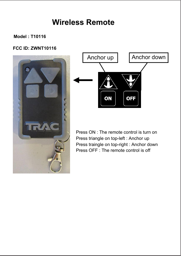 Anchor up Anchor downPress ON : The remote control is turn onPress triangle on top-left : Anchor upPress traingle on top-right : Anchor downPress OFF : The remote control is off   Wireless Remote    Model : T10116      FCC ID: ZWNT10116    
