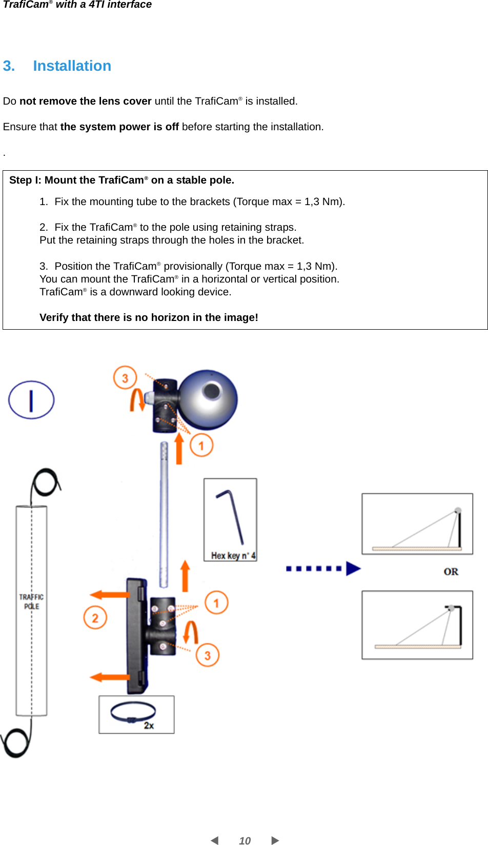 10WXTrafiCam® with a 4TI interface3. InstallationDo not remove the lens cover until the TrafiCam® is installed.Ensure that the system power is off before starting the installation..Step I: Mount the TrafiCam® on a stable pole.1. Fix the mounting tube to the brackets (Torque max = 1,3 Nm).2. Fix the TrafiCam® to the pole using retaining straps.Put the retaining straps through the holes in the bracket.3. Position the TrafiCam® provisionally (Torque max = 1,3 Nm).You can mount the TrafiCam® in a horizontal or vertical position.TrafiCam® is a downward looking device.Verify that there is no horizon in the image!