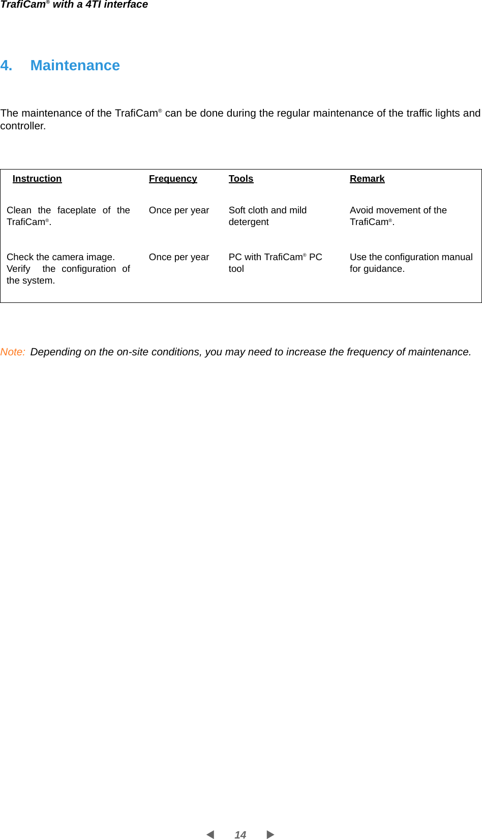 14WXTrafiCam® with a 4TI interface4. MaintenanceThe maintenance of the TrafiCam® can be done during the regular maintenance of the traffic lights and controller. Note: Depending on the on-site conditions, you may need to increase the frequency of maintenance.Instruction Frequency Tools RemarkClean the faceplate of the TrafiCam®.Check the camera image.Verify  the configuration of the system.Once per yearOnce per yearSoft cloth and mild detergentPC with TrafiCam® PC toolAvoid movement of the TrafiCam®.Use the configuration manual for guidance.