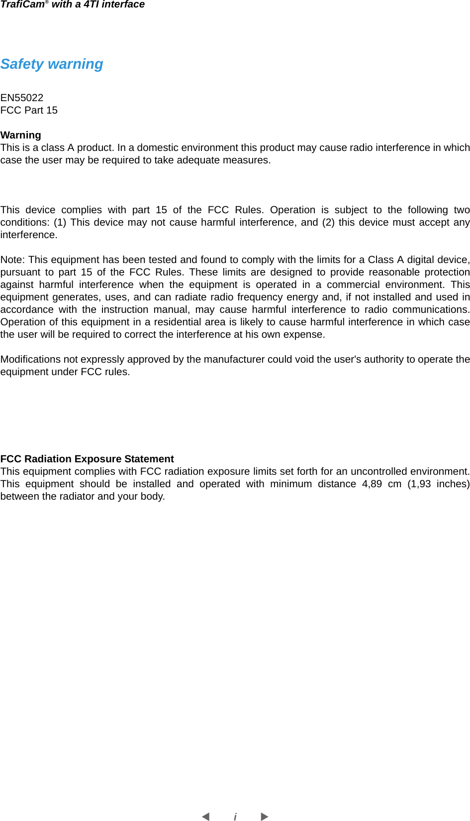 iWXTrafiCam® with a 4TI interfaceSafety warningEN55022FCC Part 15WarningThis is a class A product. In a domestic environment this product may cause radio interference in which case the user may be required to take adequate measures.This device complies with part 15 of the FCC Rules. Operation is subject to the following two conditions: (1) This device may not cause harmful interference, and (2) this device must accept any interference. Note: This equipment has been tested and found to comply with the limits for a Class A digital device, pursuant to part 15 of the FCC Rules. These limits are designed to provide reasonable protection against harmful interference when the equipment is operated in a commercial environment. This equipment generates, uses, and can radiate radio frequency energy and, if not installed and used in accordance with the instruction manual, may cause harmful interference to radio communications. Operation of this equipment in a residential area is likely to cause harmful interference in which case the user will be required to correct the interference at his own expense. Modifications not expressly approved by the manufacturer could void the user&apos;s authority to operate the equipment under FCC rules. FCC Radiation Exposure StatementThis equipment complies with FCC radiation exposure limits set forth for an uncontrolled environment. This equipment should be installed and operated with minimum distance 4,89 cm (1,93 inches) between the radiator and your body.