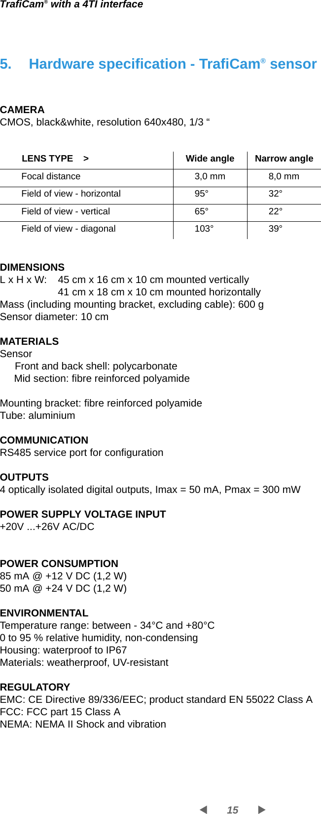 15WXTrafiCam® with a 4TI interface5. Hardware specification - TrafiCam® sensorCAMERACMOS, black&amp;white, resolution 640x480, 1/3 “DIMENSIONSL x H x W:  45 cm x 16 cm x 10 cm mounted vertically41 cm x 18 cm x 10 cm mounted horizontallyMass (including mounting bracket, excluding cable): 600 gSensor diameter: 10 cmMATERIALSSensor Front and back shell: polycarbonateMid section: fibre reinforced polyamide Mounting bracket: fibre reinforced polyamide Tube: aluminiumCOMMUNICATIONRS485 service port for configurationOUTPUTS4 optically isolated digital outputs, Imax = 50 mA, Pmax = 300 mWPOWER SUPPLY VOLTAGE INPUT+20V ...+26V AC/DCPOWER CONSUMPTION85 mA @ +12 V DC (1,2 W)50 mA @ +24 V DC (1,2 W)ENVIRONMENTALTemperature range: between - 34°C and +80°C0 to 95 % relative humidity, non-condensingHousing: waterproof to IP67 Materials: weatherproof, UV-resistant REGULATORYEMC: CE Directive 89/336/EEC; product standard EN 55022 Class AFCC: FCC part 15 Class ANEMA: NEMA II Shock and vibration       LENS TYPE    &gt; Wide angle Narrow angleFocal distance 3,0 mm 8,0 mmField of view - horizontal 95° 32°Field of view - vertical 65° 22°Field of view - diagonal 103° 39°