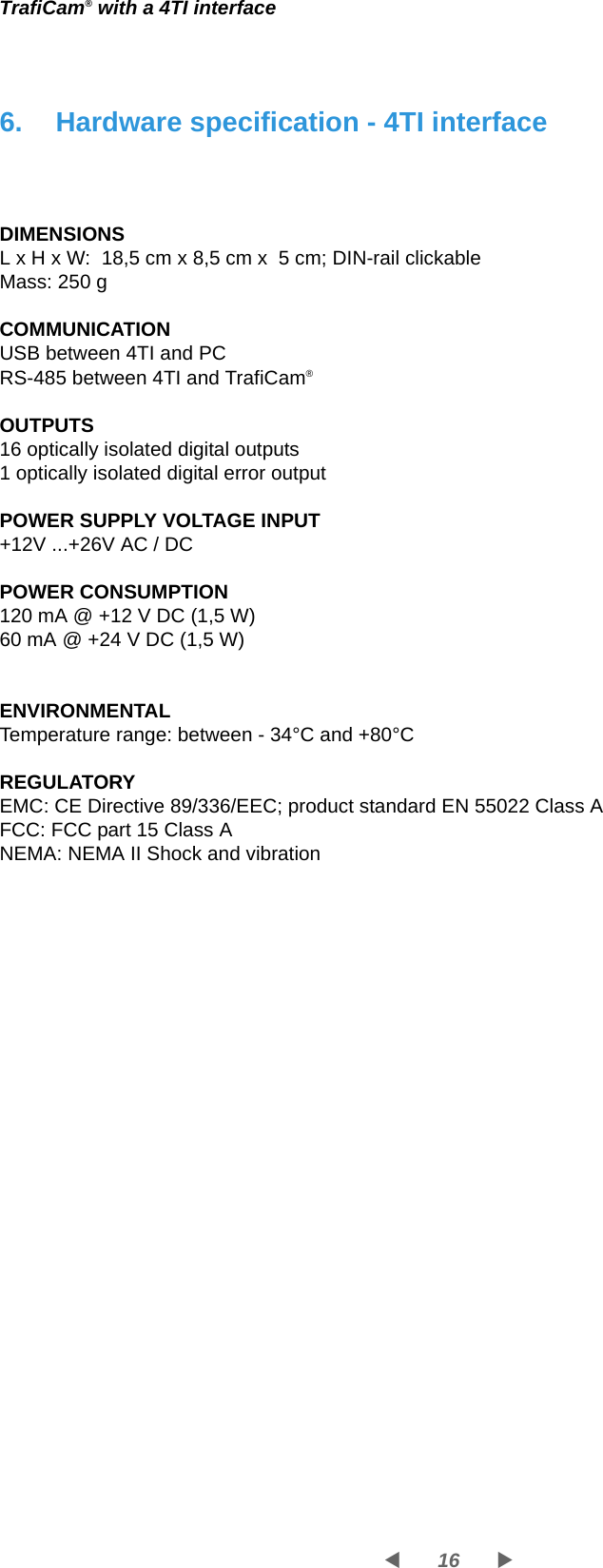 16WXTrafiCam® with a 4TI interface6. Hardware specification - 4TI interfaceDIMENSIONSL x H x W:  18,5 cm x 8,5 cm x  5 cm; DIN-rail clickableMass: 250 gCOMMUNICATIONUSB between 4TI and PCRS-485 between 4TI and TrafiCam®OUTPUTS16 optically isolated digital outputs1 optically isolated digital error outputPOWER SUPPLY VOLTAGE INPUT+12V ...+26V AC / DCPOWER CONSUMPTION120 mA @ +12 V DC (1,5 W)60 mA @ +24 V DC (1,5 W)ENVIRONMENTALTemperature range: between - 34°C and +80°CREGULATORYEMC: CE Directive 89/336/EEC; product standard EN 55022 Class AFCC: FCC part 15 Class ANEMA: NEMA II Shock and vibration