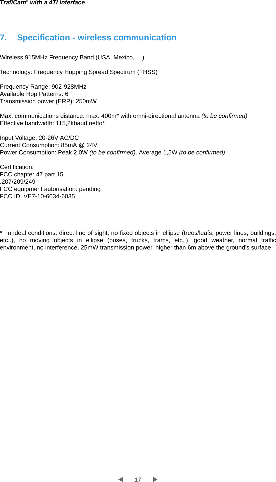 17WXTrafiCam® with a 4TI interface7. Specification - wireless communicationWireless 915MHz Frequency Band (USA, Mexico, …)Technology: Frequency Hopping Spread Spectrum (FHSS)Frequency Range: 902-928MHzAvailable Hop Patterns: 6Transmission power (ERP): 250mWMax. communications distance: max. 400m* with omni-directional antenna (to be confirmed)Effective bandwidth: 115,2kbaud netto*Input Voltage: 20-26V AC/DCCurrent Consumption: 85mA @ 24V Power Consumption: Peak 2,0W (to be confirmed), Average 1,5W (to be confirmed)Certification: FCC chapter 47 part 15 .207/209/249FCC equipment autorisation: pendingFCC ID: VE7-10-6034-6035*  In ideal conditions: direct line of sight, no fixed objects in ellipse (trees/leafs, power lines, buildings, etc..), no moving objects in ellipse (buses, trucks, trams, etc..), good weather, normal traffic environment, no interference, 25mW transmission power, higher than 6m above the ground&apos;s surface