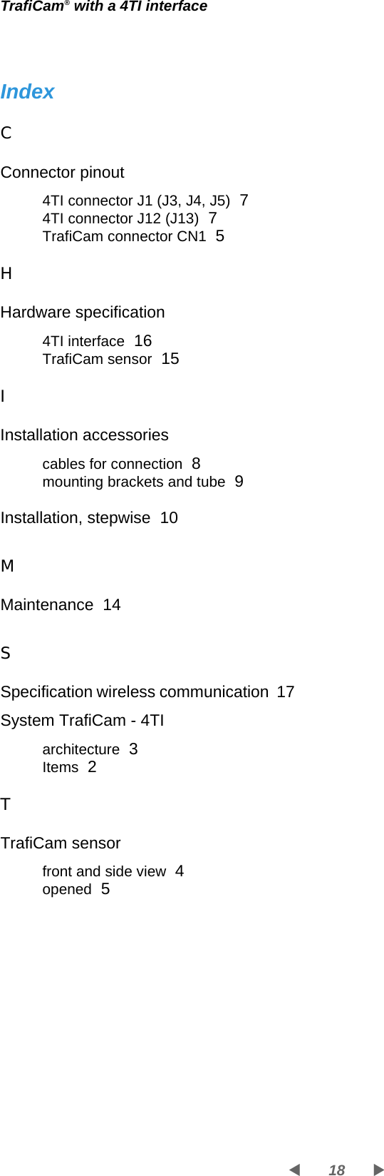 TrafiCam® with a 4TI interface18WXIndexCConnector pinout4TI connector J1 (J3, J4, J5)  74TI connector J12 (J13)  7TrafiCam connector CN1  5HHardware specification4TI interface  16TrafiCam sensor  15IInstallation accessoriescables for connection  8mounting brackets and tube  9Installation, stepwise  10MMaintenance  14SSpecification wireless communication  17System TrafiCam - 4TIarchitecture  3Items  2TTrafiCam sensorfront and side view  4opened  5