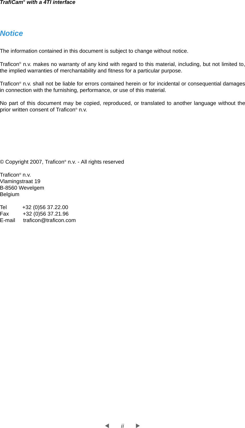 iiWXTrafiCam® with a 4TI interfaceNoticeThe information contained in this document is subject to change without notice.Traficon® n.v. makes no warranty of any kind with regard to this material, including, but not limited to, the implied warranties of merchantability and fitness for a particular purpose.Traficon® n.v. shall not be liable for errors contained herein or for incidental or consequential damages in connection with the furnishing, performance, or use of this material.No part of this document may be copied, reproduced, or translated to another language without the prior written consent of Traficon® n.v.© Copyright 2007, Traficon® n.v. - All rights reservedTraficon® n.v.Vlamingstraat 19B-8560 WevelgemBelgiumTel   +32 (0)56 37.22.00Fax  +32 (0)56 37.21.96E-mail traficon@traficon.com