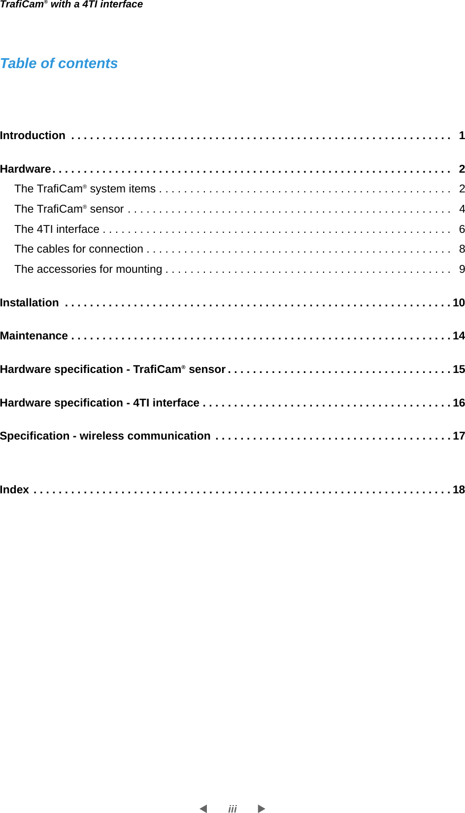 iiiWXTrafiCam® with a 4TI interfaceTable of contentsIntroduction  . . . . . . . . . . . . . . . . . . . . . . . . . . . . . . . . . . . . . . . . . . . . . . . . . . . . . . . . . . . . . 1Hardware. . . . . . . . . . . . . . . . . . . . . . . . . . . . . . . . . . . . . . . . . . . . . . . . . . . . . . . . . . . . . . . . 2The TrafiCam® system items . . . . . . . . . . . . . . . . . . . . . . . . . . . . . . . . . . . . . . . . . . . . . . . 2The TrafiCam® sensor . . . . . . . . . . . . . . . . . . . . . . . . . . . . . . . . . . . . . . . . . . . . . . . . . . . . 4The 4TI interface . . . . . . . . . . . . . . . . . . . . . . . . . . . . . . . . . . . . . . . . . . . . . . . . . . . . . . . .6The cables for connection . . . . . . . . . . . . . . . . . . . . . . . . . . . . . . . . . . . . . . . . . . . . . . . . . 8The accessories for mounting . . . . . . . . . . . . . . . . . . . . . . . . . . . . . . . . . . . . . . . . . . . . . . 9Installation  . . . . . . . . . . . . . . . . . . . . . . . . . . . . . . . . . . . . . . . . . . . . . . . . . . . . . . . . . . . . . . 10Maintenance . . . . . . . . . . . . . . . . . . . . . . . . . . . . . . . . . . . . . . . . . . . . . . . . . . . . . . . . . . . . . 14Hardware specification - TrafiCam® sensor . . . . . . . . . . . . . . . . . . . . . . . . . . . . . . . . . . . . 15Hardware specification - 4TI interface . . . . . . . . . . . . . . . . . . . . . . . . . . . . . . . . . . . . . . . . 16Specification - wireless communication . . . . . . . . . . . . . . . . . . . . . . . . . . . . . . . . . . . . . . 17Index . . . . . . . . . . . . . . . . . . . . . . . . . . . . . . . . . . . . . . . . . . . . . . . . . . . . . . . . . . . . . . . . . . . 18