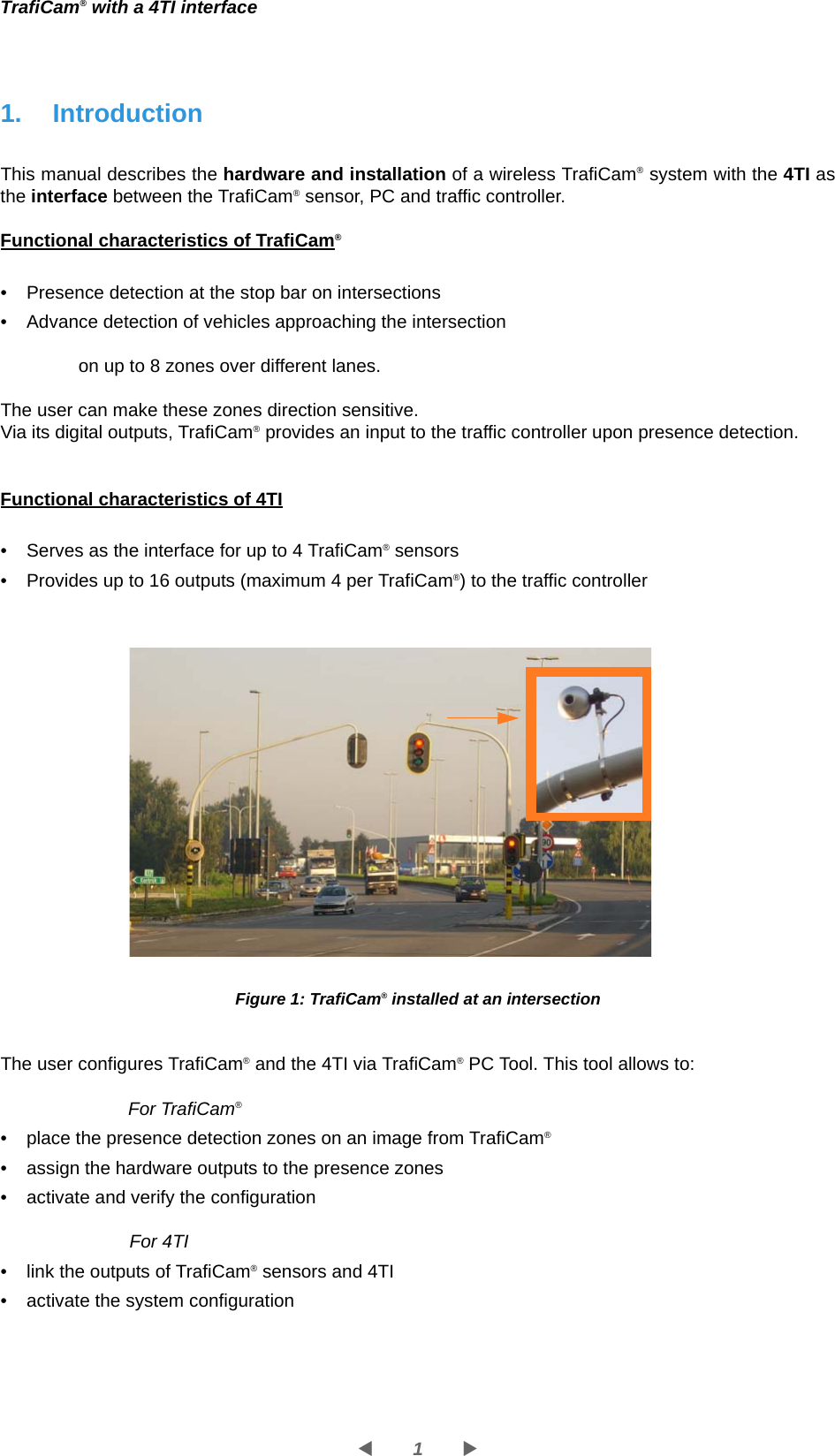 1WXTrafiCam® with a 4TI interface1. IntroductionThis manual describes the hardware and installation of a wireless TrafiCam® system with the 4TI as the interface between the TrafiCam® sensor, PC and traffic controller. Functional characteristics of TrafiCam®• Presence detection at the stop bar on intersections  • Advance detection of vehicles approaching the intersectionon up to 8 zones over different lanes. The user can make these zones direction sensitive.Via its digital outputs, TrafiCam® provides an input to the traffic controller upon presence detection. Functional characteristics of 4TI• Serves as the interface for up to 4 TrafiCam® sensors• Provides up to 16 outputs (maximum 4 per TrafiCam®) to the traffic controllerFigure 1: TrafiCam® installed at an intersectionThe user configures TrafiCam® and the 4TI via TrafiCam® PC Tool. This tool allows to:For TrafiCam®• place the presence detection zones on an image from TrafiCam®• assign the hardware outputs to the presence zones• activate and verify the configurationFor 4TI• link the outputs of TrafiCam® sensors and 4TI• activate the system configuration