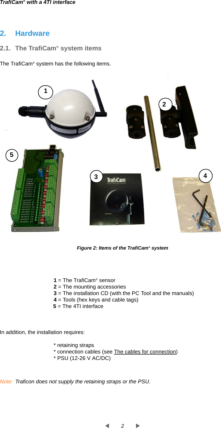 2WXTrafiCam® with a 4TI interface2. Hardware2.1. The TrafiCam® system itemsThe TrafiCam® system has the following items.Figure 2: Items of the TrafiCam® system1 = The TrafiCam® sensor2 = The mounting accessories3 = The installation CD (with the PC Tool and the manuals)4 = Tools (hex keys and cable tags)5 = The 4TI interfaceIn addition, the installation requires:* retaining straps* connection cables (see The cables for connection)* PSU (12-26 V AC/DC)Note: Traficon does not supply the retaining straps or the PSU.15234