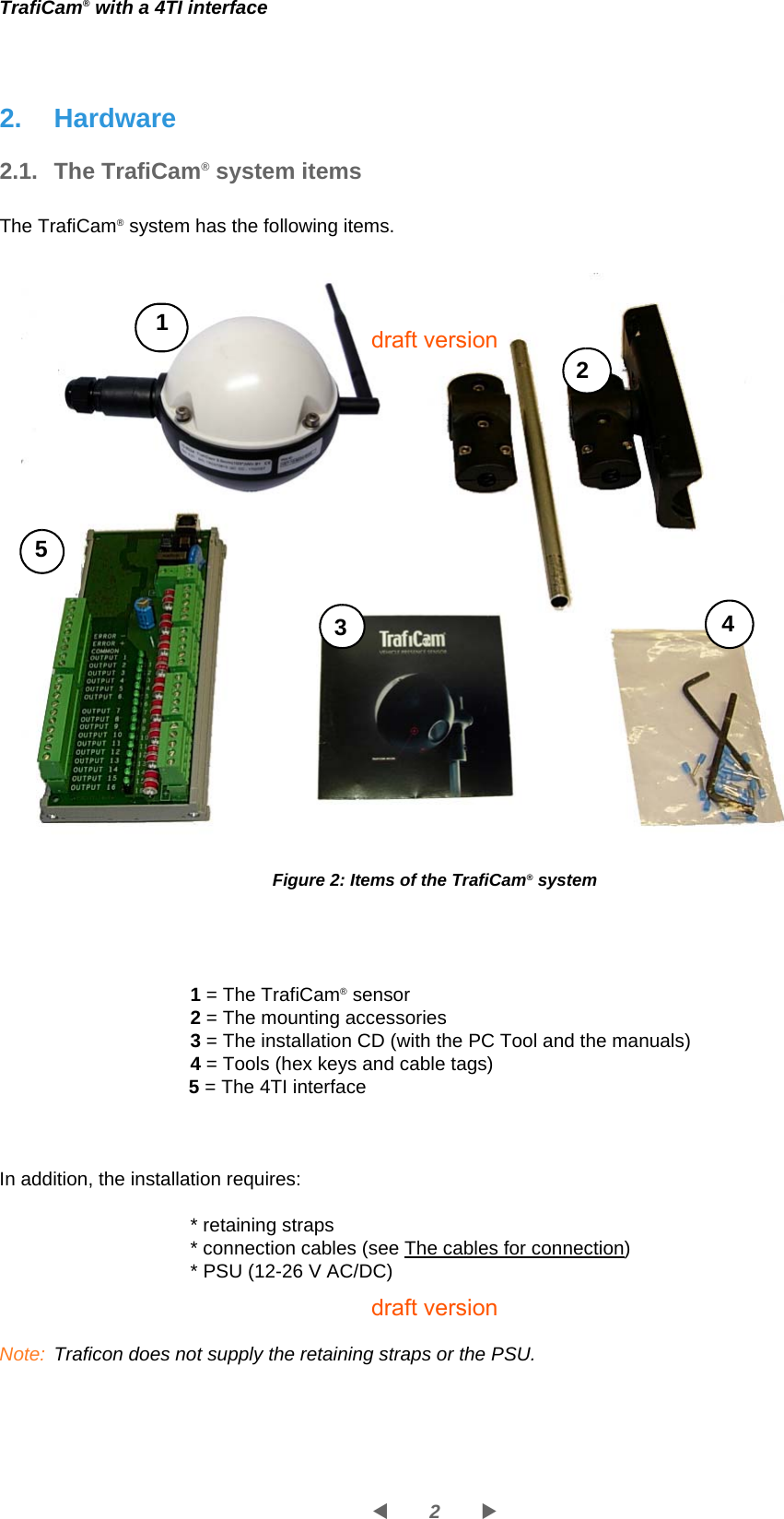 2WXTrafiCam® with a 4TI interface2. Hardware2.1. The TrafiCam® system itemsThe TrafiCam® system has the following items.Figure 2: Items of the TrafiCam® system1 = The TrafiCam® sensor2 = The mounting accessories3 = The installation CD (with the PC Tool and the manuals)4 = Tools (hex keys and cable tags)5 = The 4TI interfaceIn addition, the installation requires:* retaining straps* connection cables (see The cables for connection)* PSU (12-26 V AC/DC)Note: Traficon does not supply the retaining straps or the PSU.15234draft versiondraft version
